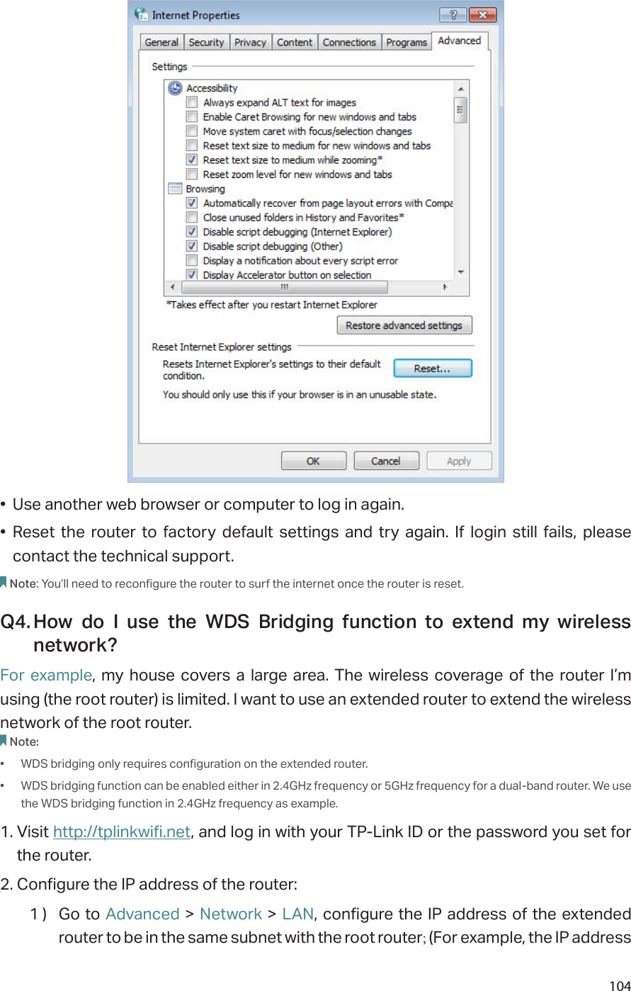 104•  Use another web browser or computer to log in again.•  Reset the router to factory default settings and try again. If login still fails, please contact the technical support.Note: You’ll need to reconfigure the router to surf the internet once the router is reset.Q4. How do I use the WDS Bridging function to extend my wireless network?For example, my house covers a large area. The wireless coverage of the router I’m using (the root router) is limited. I want to use an extended router to extend the wireless network of the root router.Note:•  WDS bridging only requires configuration on the extended router.•  WDS bridging function can be enabled either in 2.4GHz frequency or 5GHz frequency for a dual-band router. We use the WDS bridging function in 2.4GHz frequency as example.1. Visit http://tplinkwifi.net, and log in with your TP-Link ID or the password you set for the router. 2. Configure the IP address of the router:1 )  Go to Advanced &gt; Network &gt; LAN, configure the IP address of the extended router to be in the same subnet with the root router; (For example, the IP address 