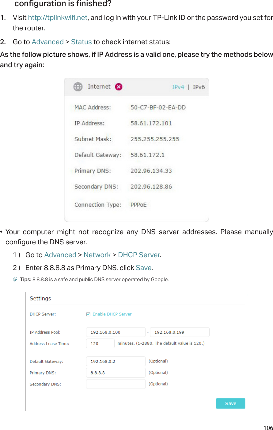 106configuration is finished?1.  Visit http://tplinkwifi.net, and log in with your TP-Link ID or the password you set for the router.2.  Go to Advanced &gt; Status to check internet status:As the follow picture shows, if IP Address is a valid one, please try the methods below and try again:•  Your computer might not recognize any DNS server addresses. Please manually configure the DNS server.1 )  Go to Advanced &gt; Network &gt; DHCP Server.2 )  Enter 8.8.8.8 as Primary DNS, click Save. Tips: 8.8.8.8 is a safe and public DNS server operated by Google.