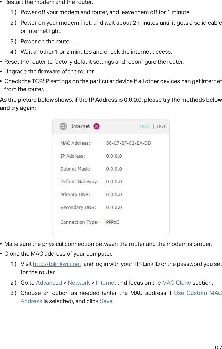 107•  Restart the modem and the router.1 )  Power off your modem and router, and leave them off for 1 minute.2 )  Power on your modem first, and wait about 2 minutes until it gets a solid cable or Internet light.3 )  Power on the router.4 )  Wait another 1 or 2 minutes and check the internet access.•  Reset the router to factory default settings and reconfigure the router.•  Upgrade the firmware of the router.•  Check the TCP/IP settings on the particular device if all other devices can get internet from the router.As the picture below shows, if the IP Address is 0.0.0.0, please try the methods below and try again:•  Make sure the physical connection between the router and the modem is proper.•  Clone the MAC address of your computer.1 )  Visit http://tplinkwifi.net, and log in with your TP-Link ID or the password you set for the router.2 )  Go to Advanced &gt; Network &gt; Internet and focus on the MAC Clone section.3 )  Choose an option as needed (enter the MAC address if Use Custom MAC Address is selected), and click Save.