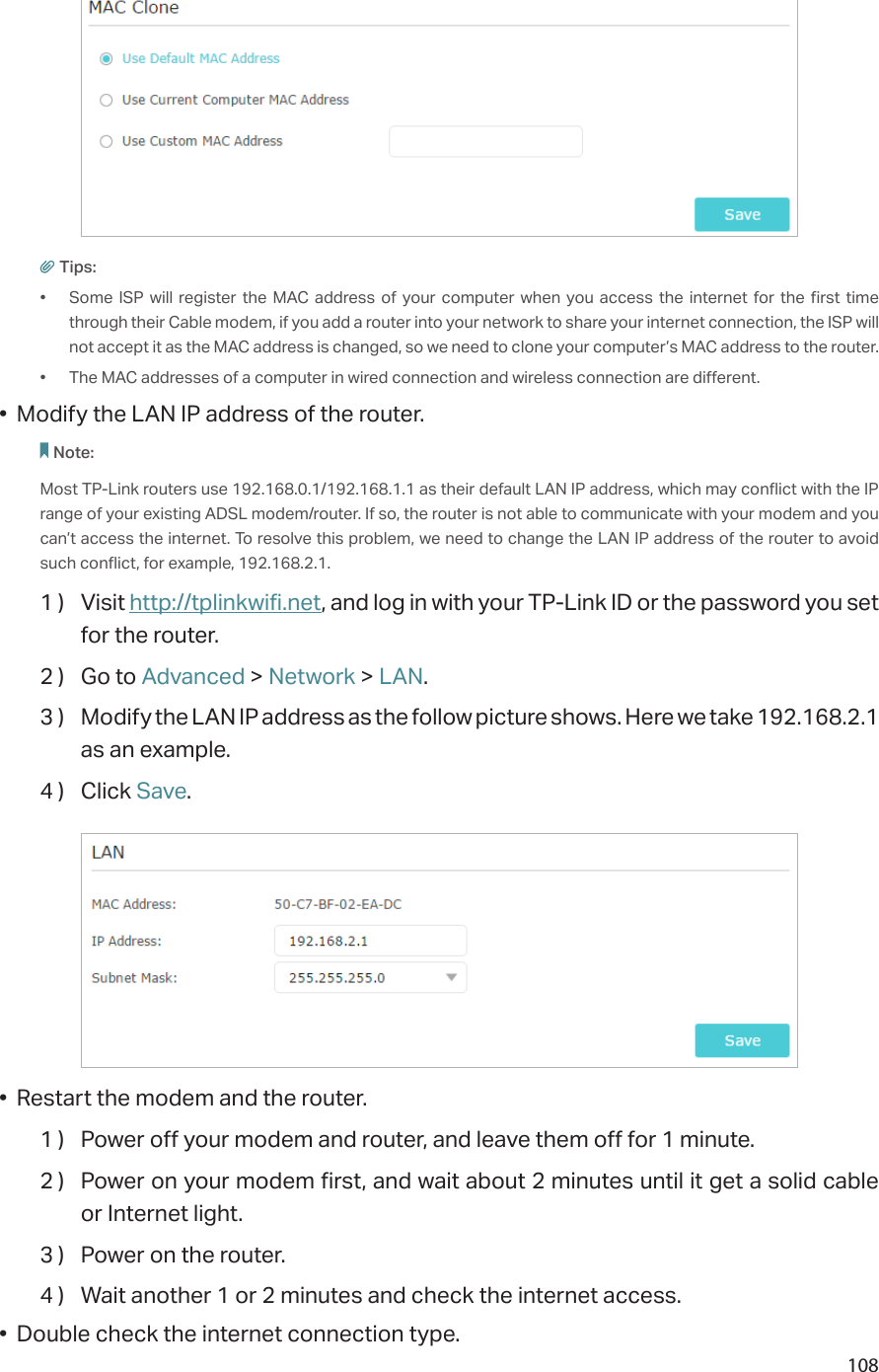 108Tips:•  Some ISP will register the MAC address of your computer when you access the internet for the first time through their Cable modem, if you add a router into your network to share your internet connection, the ISP will not accept it as the MAC address is changed, so we need to clone your computer’s MAC address to the router.•  The MAC addresses of a computer in wired connection and wireless connection are different.•  Modify the LAN IP address of the router.Note: Most TP-Link routers use 192.168.0.1/192.168.1.1 as their default LAN IP address, which may conflict with the IP range of your existing ADSL modem/router. If so, the router is not able to communicate with your modem and you can’t access the internet. To resolve this problem, we need to change the LAN IP address of the router to avoid such conflict, for example, 192.168.2.1. 1 )  Visit http://tplinkwifi.net, and log in with your TP-Link ID or the password you set for the router.2 )  Go to Advanced &gt; Network &gt; LAN.3 )  Modify the LAN IP address as the follow picture shows. Here we take 192.168.2.1 as an example.4 )  Click Save.•  Restart the modem and the router.1 )  Power off your modem and router, and leave them off for 1 minute.2 )  Power on your modem first, and wait about 2 minutes until it get a solid cable or Internet light.3 )  Power on the router.4 )  Wait another 1 or 2 minutes and check the internet access.•  Double check the internet connection type.