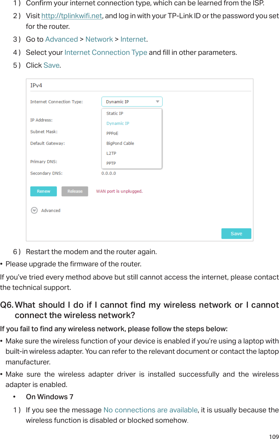1091 )  Confirm your internet connection type, which can be learned from the ISP.2 )  Visit http://tplinkwifi.net, and log in with your TP-Link ID or the password you set for the router.3 )  Go to Advanced &gt; Network &gt; Internet.4 )  Select your Internet Connection Type and fill in other parameters.5 )  Click Save.6 )  Restart the modem and the router again.•  Please upgrade the firmware of the router.If you’ve tried every method above but still cannot access the internet, please contact the technical support.Q6. What should I do if I cannot find my wireless network or I cannot connect the wireless network?If you fail to find any wireless network, please follow the steps below:•  Make sure the wireless function of your device is enabled if you’re using a laptop with built-in wireless adapter. You can refer to the relevant document or contact the laptop manufacturer.•  Make sure the wireless adapter driver is installed successfully and the wireless adapter is enabled.•  On Windows 71 )  If you see the message No connections are available, it is usually because the wireless function is disabled or blocked somehow.