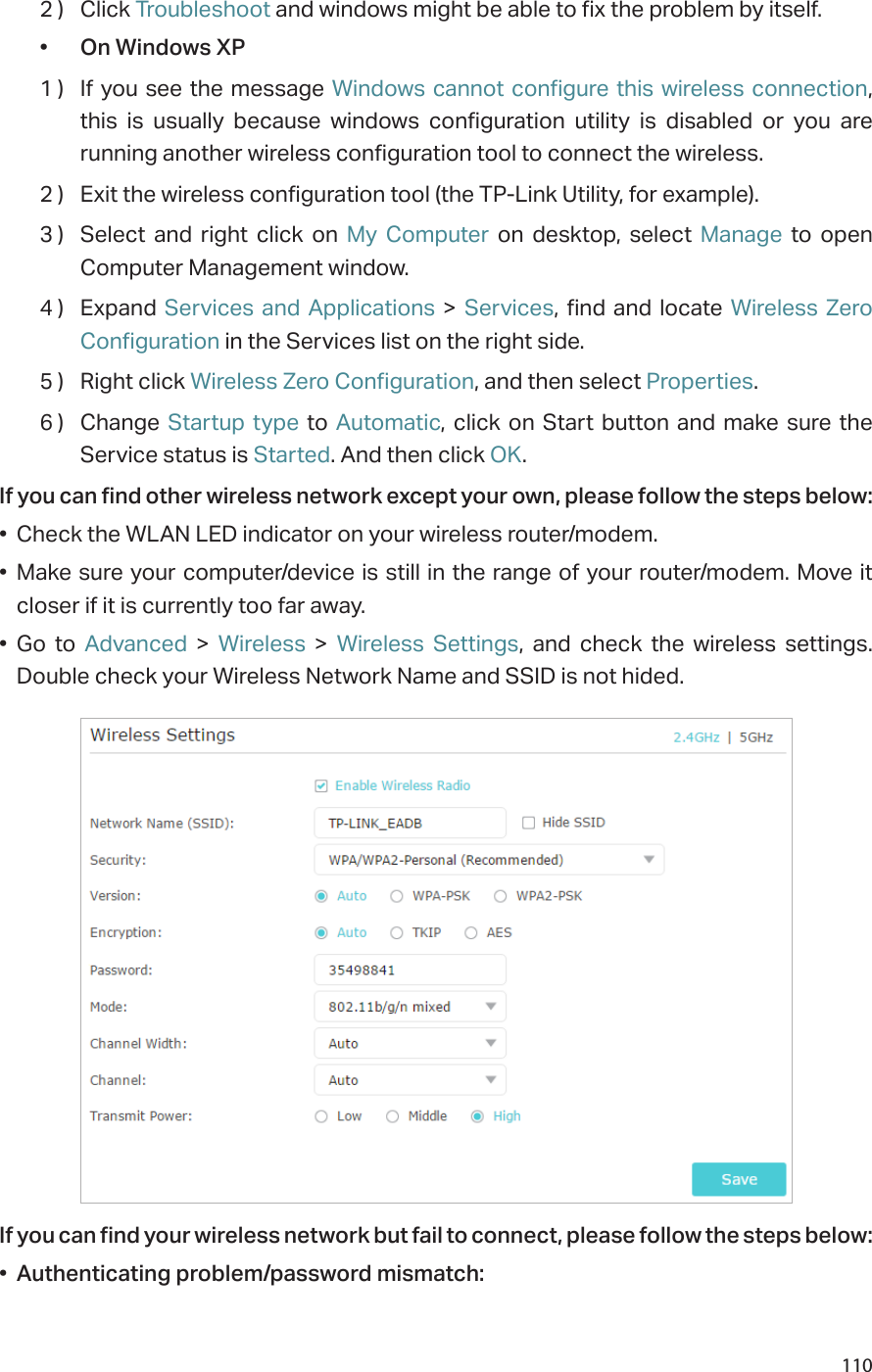 1102 )  Click Troubleshoot and windows might be able to fix the problem by itself.•  On Windows XP1 )  If you see the message Windows cannot configure this wireless connection, this is usually because windows configuration utility is disabled or you are running another wireless configuration tool to connect the wireless.2 )  Exit the wireless configuration tool (the TP-Link Utility, for example).3 )  Select and right click on My Computer on desktop, select Manage to open Computer Management window.4 )  Expand  Services and Applications &gt; Services, find and locate Wireless Zero Configuration in the Services list on the right side.5 )  Right click Wireless Zero Configuration, and then select Properties.6 )  Change  Startup type to Automatic, click on Start button and make sure the Service status is Started. And then click OK.If you can find other wireless network except your own, please follow the steps below:•  Check the WLAN LED indicator on your wireless router/modem.•  Make sure your computer/device is still in the range of your router/modem. Move it  closer if it is currently too far away.•  Go to Advanced &gt; Wireless &gt; Wireless Settings, and check the wireless settings. Double check your Wireless Network Name and SSID is not hided.If you can find your wireless network but fail to connect, please follow the steps below:•  Authenticating problem/password mismatch: