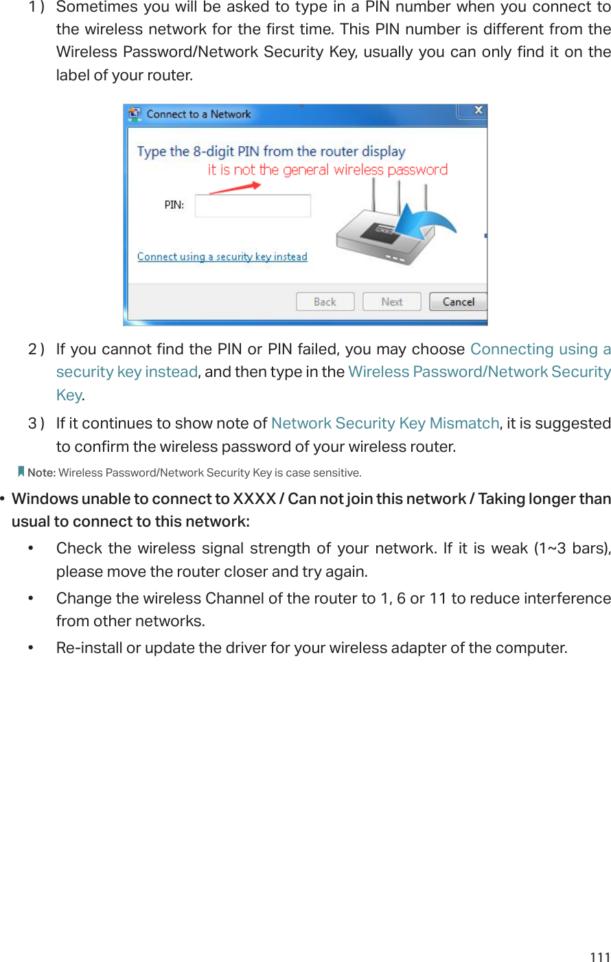 1111 )  Sometimes you will be asked to type in a PIN number when you connect to the wireless network for the first time. This PIN number is different from the Wireless Password/Network Security Key, usually you can only find it on the label of your router.2 )  If you cannot find the PIN or PIN failed, you may choose Connecting using a security key instead, and then type in the Wireless Password/Network Security Key.3 )  If it continues to show note of Network Security Key Mismatch, it is suggested to confirm the wireless password of your wireless router.  Note: Wireless Password/Network Security Key is case sensitive.•  Windows unable to connect to XXXX / Can not join this network / Taking longer than usual to connect to this network:•  Check the wireless signal strength of your network. If it is weak (1~3 bars), please move the router closer and try again.•  Change the wireless Channel of the router to 1, 6 or 11 to reduce interference from other networks.•  Re-install or update the driver for your wireless adapter of the computer.