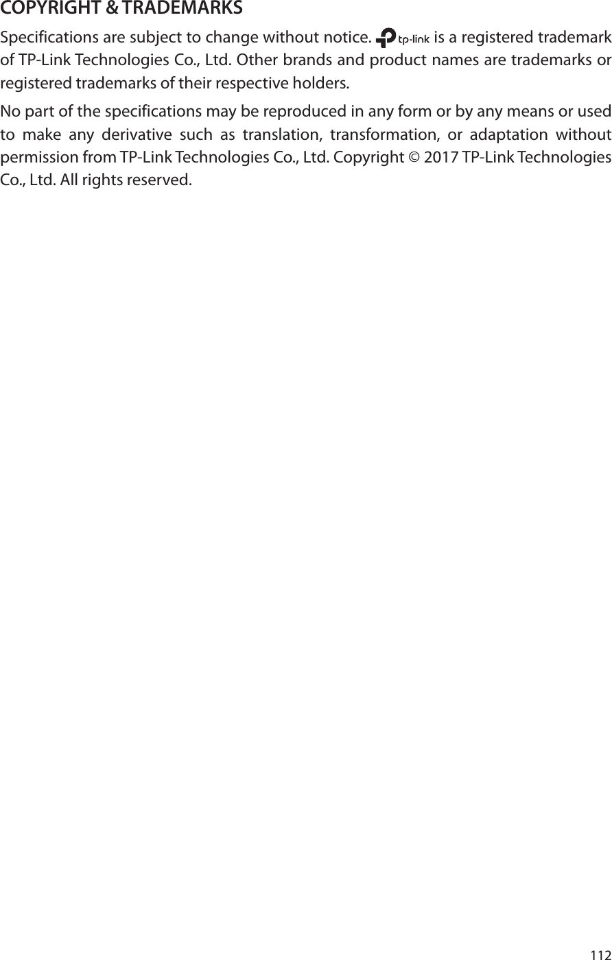 112COPYRIGHT &amp; TRADEMARKSSpecifications are subject to change without notice.   is a registered trademark of TP-Link Technologies Co., Ltd. Other brands and product names are trademarks or registered trademarks of their respective holders.No part of the specifications may be reproduced in any form or by any means or used to make any derivative such as translation, transformation, or adaptation without permission from TP-Link Technologies Co., Ltd. Copyright © 2017 TP-Link Technologies Co., Ltd. All rights reserved.