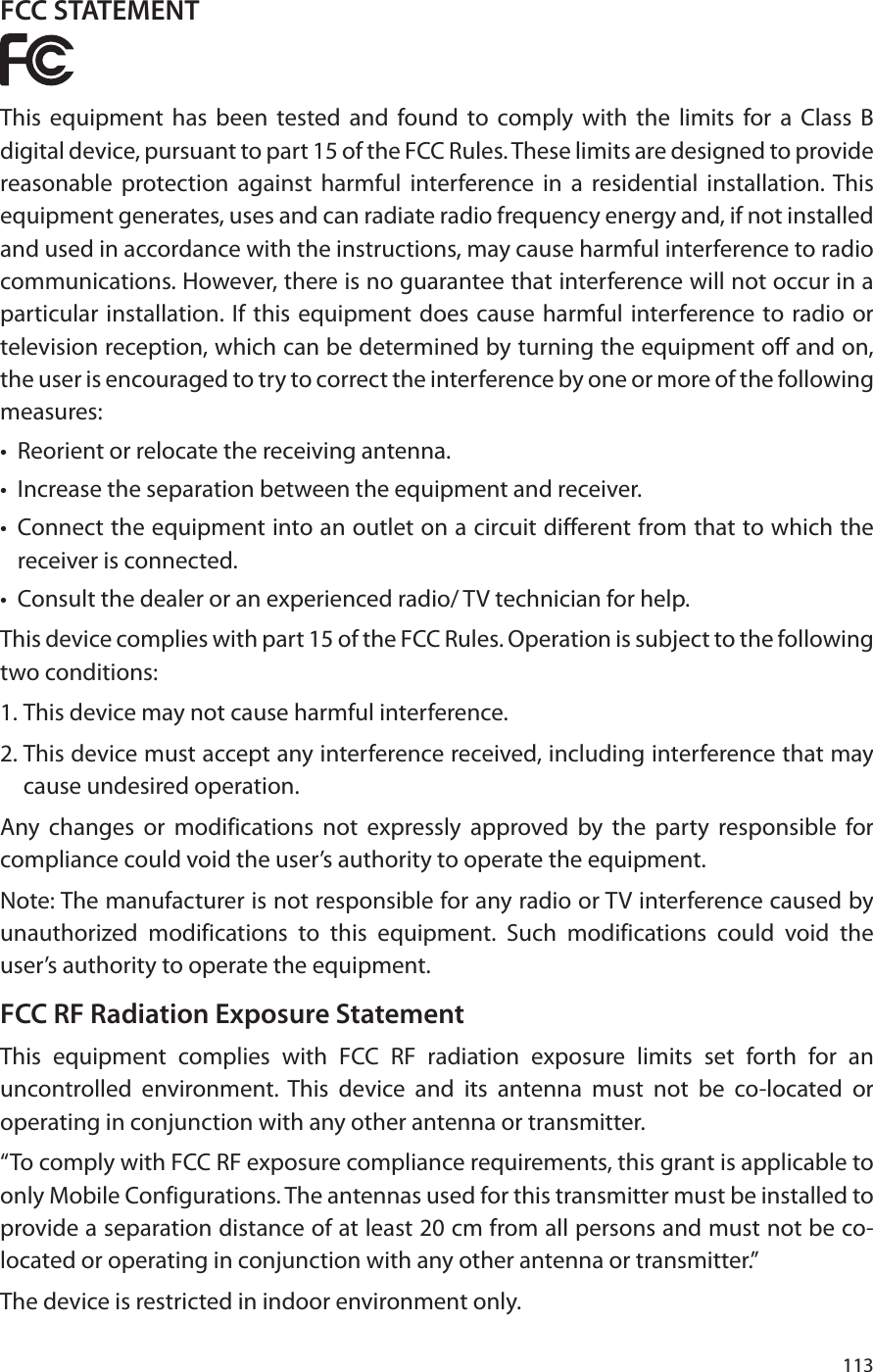 113FCC STATEMENTThis equipment has been tested and found to comply with the limits for a Class B digital device, pursuant to part 15 of the FCC Rules. These limits are designed to provide reasonable protection against harmful interference in a residential installation. This equipment generates, uses and can radiate radio frequency energy and, if not installed and used in accordance with the instructions, may cause harmful interference to radio communications. However, there is no guarantee that interference will not occur in a particular installation. If this equipment does cause harmful interference to radio or television reception, which can be determined by turning the equipment off and on, the user is encouraged to try to correct the interference by one or more of the following measures:•  Reorient or relocate the receiving antenna.•  Increase the separation between the equipment and receiver.•  Connect the equipment into an outlet on a circuit different from that to which the receiver is connected. •  Consult the dealer or an experienced radio/ TV technician for help.This device complies with part 15 of the FCC Rules. Operation is subject to the following two conditions:1. This device may not cause harmful interference.2. This device must accept any interference received, including interference that may cause undesired operation.Any changes or modifications not expressly approved by the party responsible for compliance could void the user’s authority to operate the equipment.Note: The manufacturer is not responsible for any radio or TV interference caused by unauthorized modifications to this equipment. Such modifications could void the user’s authority to operate the equipment.FCC RF Radiation Exposure StatementThis equipment complies with FCC RF radiation exposure limits set forth for an uncontrolled environment. This device and its antenna must not be co-located or operating in conjunction with any other antenna or transmitter.“To comply with FCC RF exposure compliance requirements, this grant is applicable to only Mobile Configurations. The antennas used for this transmitter must be installed to provide a separation distance of at least 20 cm from all persons and must not be co-located or operating in conjunction with any other antenna or transmitter.”The device is restricted in indoor environment only.