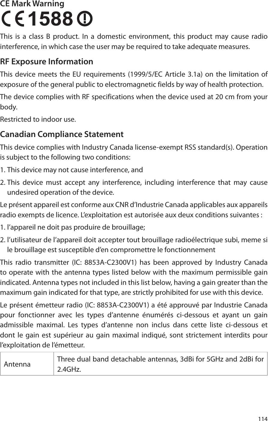 114CE Mark Warning  This is a class B product. In a domestic environment, this product may cause radio interference, in which case the user may be required to take adequate measures.RF Exposure InformationThis device meets the EU requirements (1999/5/EC Article 3.1a) on the limitation of exposure of the general public to electromagnetic fields by way of health protection.The device complies with RF specifications when the device used at 20 cm from your body.Restricted to indoor use.Canadian Compliance StatementThis device complies with Industry Canada license-exempt RSS standard(s). Operation is subject to the following two conditions: 1. This device may not cause interference, and 2. This device must accept any interference, including interference that may cause undesired operation of the device.Le présent appareil est conforme aux CNR d’Industrie Canada applicables aux appareils radio exempts de licence. L’exploitation est autorisée aux deux conditions suivantes : 1. l’appareil ne doit pas produire de brouillage; 2. l’utilisateur de l’appareil doit accepter tout brouillage radioélectrique subi, meme si le brouillage est susceptible d’en compromettre le fonctionnementThis radio transmitter (IC: 8853A-C2300V1) has been approved by Industry Canada to operate with the antenna types listed below with the maximum permissible gain indicated. Antenna types not included in this list below, having a gain greater than the maximum gain indicated for that type, are strictly prohibited for use with this device. Le présent émetteur radio (IC: 8853A-C2300V1) a été approuvé par Industrie Canada pour fonctionner avec les types d’antenne énumérés ci-dessous et ayant un gain admissible maximal. Les types d’antenne non inclus dans cette liste ci-dessous et dont le gain est supérieur au gain maximal indiqué, sont strictement interdits pour l’exploitation de l’émetteur.Antenna Three dual band detachable antennas, 3dBi for 5GHz and 2dBi for 2.4GHz.