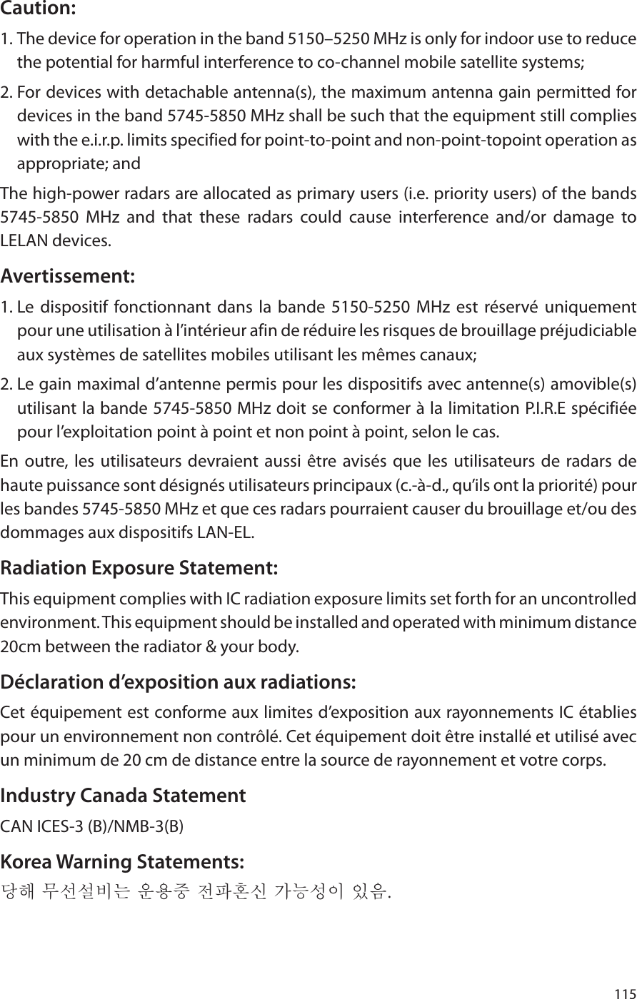 115Caution:1. The device for operation in the band 5150–5250 MHz is only for indoor use to reduce the potential for harmful interference to co-channel mobile satellite systems;2. For devices with detachable antenna(s), the maximum antenna gain permitted for devices in the band 5745-5850 MHz shall be such that the equipment still complies with the e.i.r.p. limits specified for point-to-point and non-point-topoint operation as appropriate; andThe high-power radars are allocated as primary users (i.e. priority users) of the bands 5745-5850 MHz and that these radars could cause interference and/or damage to LELAN devices.Avertissement:1. Le dispositif fonctionnant dans la bande 5150-5250 MHz est réservé uniquement pour une utilisation à l’intérieur afin de réduire les risques de brouillage préjudiciable aux systèmes de satellites mobiles utilisant les mêmes canaux;2. Le gain maximal d’antenne permis pour les dispositifs avec antenne(s) amovible(s) utilisant la bande 5745-5850 MHz doit se conformer à la limitation P.I.R.E spécifiée pour l’exploitation point à point et non point à point, selon le cas.En outre, les utilisateurs devraient aussi être avisés que les utilisateurs de radars de haute puissance sont désignés utilisateurs principaux (c.-à-d., qu’ils ont la priorité) pour les bandes 5745-5850 MHz et que ces radars pourraient causer du brouillage et/ou des dommages aux dispositifs LAN-EL.Radiation Exposure Statement:This equipment complies with IC radiation exposure limits set forth for an uncontrolled environment. This equipment should be installed and operated with minimum distance 20cm between the radiator &amp; your body.Déclaration d’exposition aux radiations:Cet équipement est conforme aux limites d’exposition aux rayonnements IC établies pour un environnement non contrôlé. Cet équipement doit être installé et utilisé avec un minimum de 20 cm de distance entre la source de rayonnement et votre corps.Industry Canada StatementCAN ICES-3 (B)/NMB-3(B)Korea Warning Statements:당해 무선설비는 운용중 전파혼신 가능성이 있음.