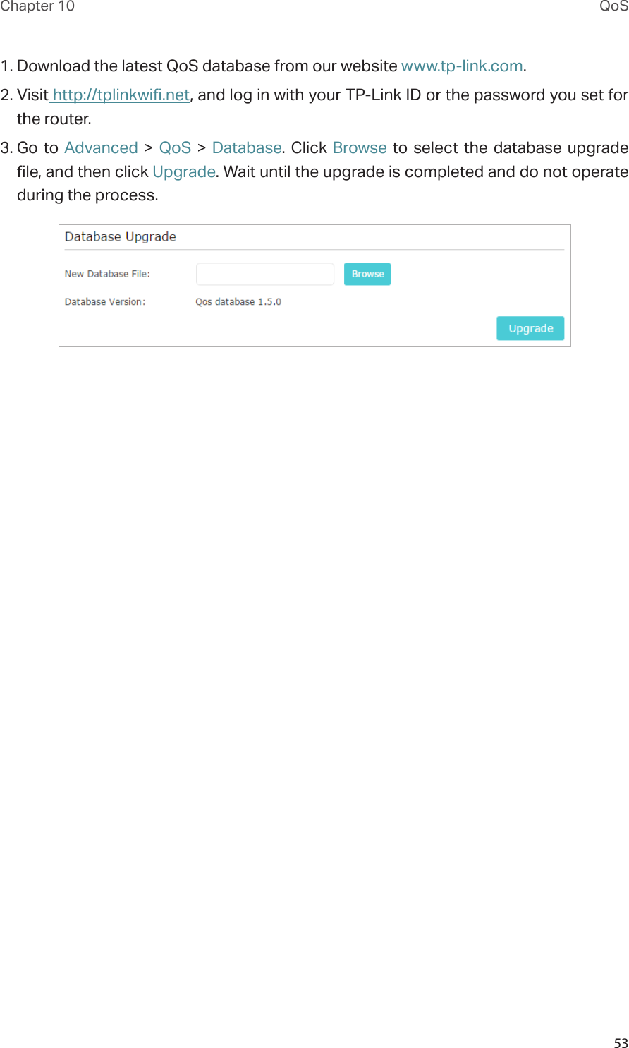 53Chapter 10 QoS1. Download the latest QoS database from our website www.tp-link.com.2. Visit http://tplinkwifi.net, and log in with your TP-Link ID or the password you set for the router.3. Go to Advanced &gt; QoS &gt; Database. Click Browse to select the database upgrade file, and then click Upgrade. Wait until the upgrade is completed and do not operate during the process.