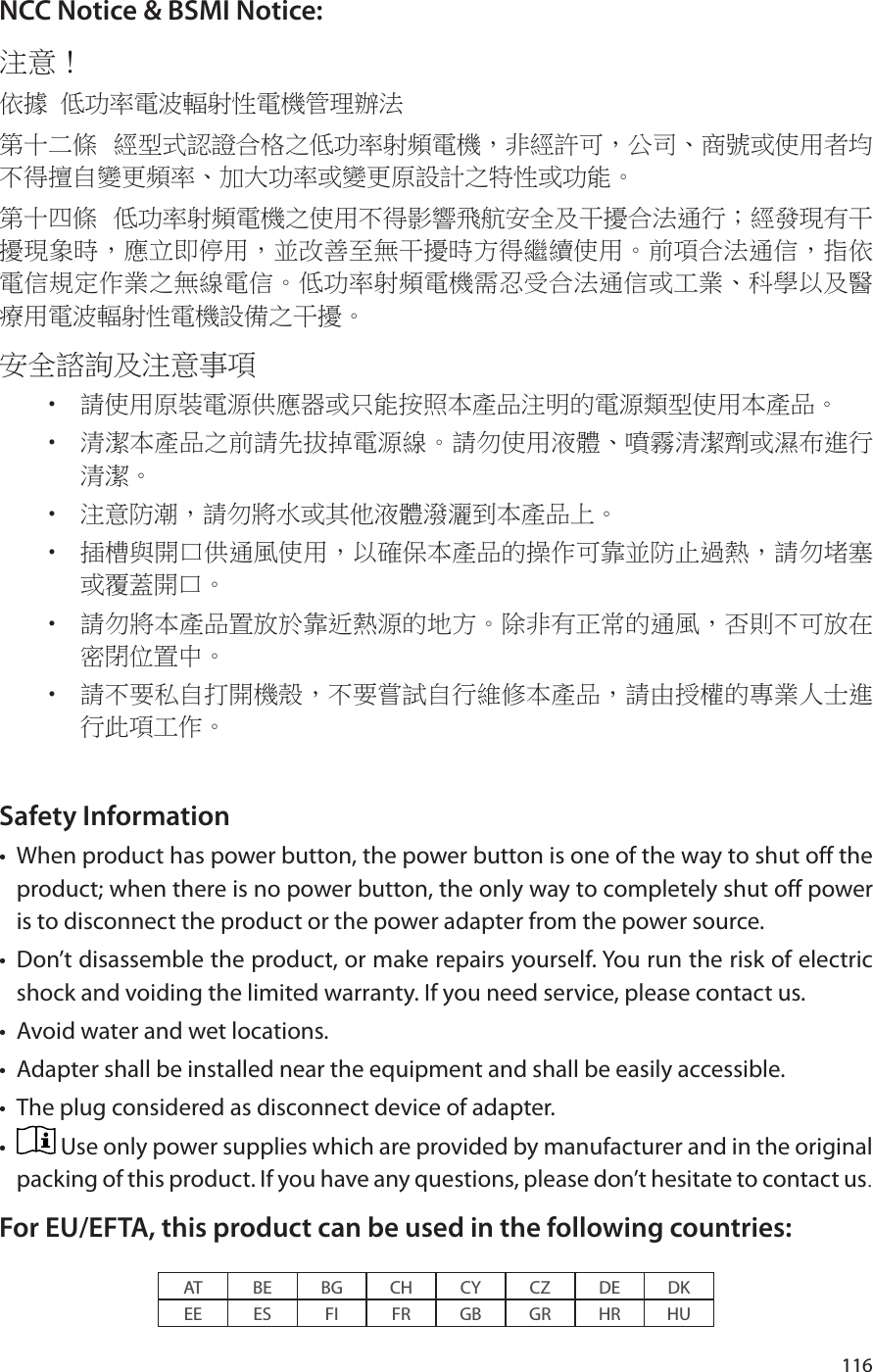 116NCC Notice &amp; BSMI Notice:注意！ 依據 低功率電波輻射性電機管理辦法第十二條  經型式認證合格之低功率射頻電機，非經許可，公司、商號或使用者均不得擅自變更頻率、加大功率或變更原設計之特性或功能。第十四條  低功率射頻電機之使用不得影響飛航安全及干擾合法通行；經發現有干擾現象時，應立即停用，並改善至無干擾時方得繼續使用。前項合法通信，指依電信規定作業之無線電信。低功率射頻電機需忍受合法通信或工業、科學以及醫療用電波輻射性電機設備之干擾。安全諮詢及注意事項•  請使用原裝電源供應器或只能按照本產品注明的電源類型使用本產品。•  清潔本產品之前請先拔掉電源線。請勿使用液體、噴霧清潔劑或濕布進行清潔。•  注意防潮，請勿將水或其他液體潑灑到本產品上。•  插槽與開口供通風使用，以確保本產品的操作可靠並防止過熱，請勿堵塞或覆蓋開口。•  請勿將本產品置放於靠近熱源的地方。除非有正常的通風，否則不可放在密閉位置中。 •  請不要私自打開機殼，不要嘗試自行維修本產品，請由授權的專業人士進行此項工作。Safety Information•  When product has power button, the power button is one of the way to shut off the product; when there is no power button, the only way to completely shut off power is to disconnect the product or the power adapter from the power source.•  Don’t disassemble the product, or make repairs yourself. You run the risk of electric shock and voiding the limited warranty. If you need service, please contact us.•  Avoid water and wet locations.•  Adapter shall be installed near the equipment and shall be easily accessible.•  The plug considered as disconnect device of adapter.•   Use only power supplies which are provided by manufacturer and in the original packing of this product. If you have any questions, please don’t hesitate to contact us.For EU/EFTA, this product can be used in the following countries:AT BE BG CH CY CZ DE DKEE ES FI FR GB GR HR HU