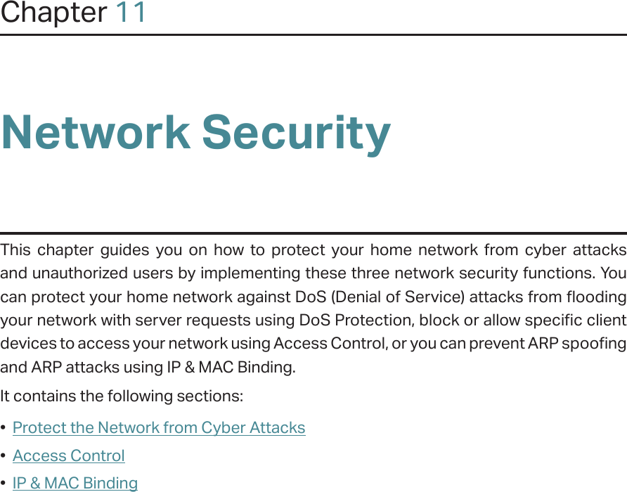 Chapter 11Network SecurityThis chapter guides you on how to protect your home network from cyber attacks and unauthorized users by implementing these three network security functions. You can protect your home network against DoS (Denial of Service) attacks from flooding your network with server requests using DoS Protection, block or allow specific client devices to access your network using Access Control, or you can prevent ARP spoofing and ARP attacks using IP &amp; MAC Binding.It contains the following sections:•  Protect the Network from Cyber Attacks•  Access Control•  IP &amp; MAC Binding