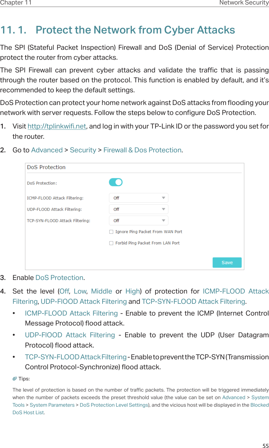 55Chapter 11 Network Security11. 1.  Protect the Network from Cyber AttacksThe SPI (Stateful Packet Inspection) Firewall and DoS (Denial of Service) Protection  protect the router from cyber attacks. The SPI Firewall can prevent cyber attacks and validate the traffic that is passing through the router based on the protocol. This function is enabled by default, and it’s recommended to keep the default settings.DoS Protection can protect your home network against DoS attacks from flooding your network with server requests. Follow the steps below to configure DoS Protection.1.  Visit http://tplinkwifi.net, and log in with your TP-Link ID or the password you set for the router.2.  Go to Advanced &gt; Security &gt; Firewall &amp; Dos Protection.3.  Enable DoS Protection.4.  Set the level (Off,  Low,  Middle or High) of protection for ICMP-FLOOD Attack Filtering, UDP-FlOOD Attack Filtering and TCP-SYN-FLOOD Attack Filtering.•  ICMP-FLOOD Attack Filtering - Enable to prevent the ICMP (Internet Control Message Protocol) flood attack.•  UDP-FlOOD Attack Filtering - Enable to prevent the UDP (User Datagram Protocol) flood attack.•  TCP-SYN-FLOOD Attack Filtering - Enable to prevent the TCP-SYN (Transmission Control Protocol-Synchronize) flood attack.Tips: The level of protection is based on the number of traffic packets. The protection will be triggered immediately when the number of packets exceeds the preset threshold value (the value can be set on Advanced &gt; System Tools &gt; System Parameters &gt; DoS Protection Level Settings), and the vicious host will be displayed in the Blocked DoS Host List.