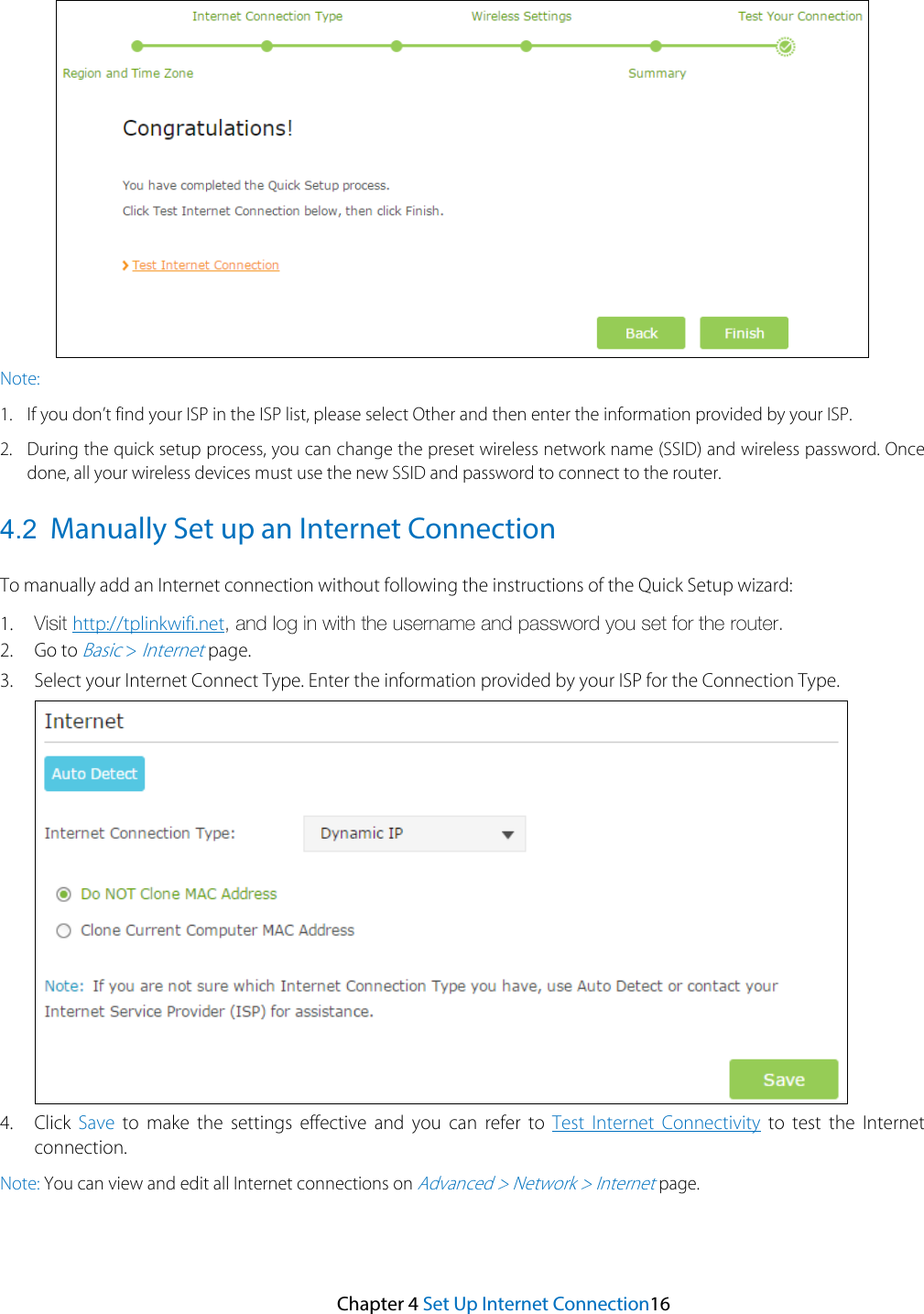 Note: 1. If you don’t find your ISP in the ISP list, please select Other and then enter the information provided by your ISP.2. During the quick setup process, you can change the preset wireless network name (SSID) and wireless password. Oncedone, all your wireless devices must use the new SSID and password to connect to the router.4.2 Manually Set up an Internet Connection To manually add an Internet connection without following the instructions of the Quick Setup wizard: 1. Visit http://tplinkwifi.net, and log in with the username and password you set for the router.2. Go to Basic &gt; Internet page.3. Select your Internet Connect Type. Enter the information provided by your ISP for the Connection Type.4. Click Save to make the settings effective and you can refer to Test Internet Connectivity to test the Internetconnection.Note: You can view and edit all Internet connections on Advanced &gt; Network &gt; Internet page. Chapter 4 Set Up Internet Connection16 