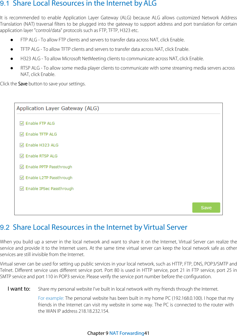 9.1 Share Local Resources in the Internet by ALG It is recommended to enable Application Layer Gateway (ALG) because ALG allows customized Network Address Translation (NAT) traversal filters to be plugged into the gateway to support address and port translation for certain application layer &quot;control/data&quot; protocols such as FTP, TFTP, H323 etc. FTP ALG - To allow FTP clients and servers to transfer data across NAT, click Enable.TFTP ALG - To allow TFTP clients and servers to transfer data across NAT, click Enable.H323 ALG - To allow Microsoft NetMeeting clients to communicate across NAT, click Enable.RTSP ALG - To allow some media player clients to communicate with some streaming media servers acrossNAT, click Enable.Click the Save button to save your settings. 9.2 Share Local Resources in the Internet by Virtual Server When you build up a server in the local network and want to share it on the Internet, Virtual Server can realize the service and provide it to the Internet users. At the same time virtual server can keep the local network safe as other services are still invisible from the Internet. Virtual server can be used for setting up public services in your local network, such as HTTP, FTP, DNS, POP3/SMTP and Telnet. Different service uses different service port. Port 80 is used in HTTP service, port 21 in FTP service, port 25 in SMTP service and port 110 in POP3 service. Please verify the service port number before the configuration. I want to: Share my personal website I’ve built in local network with my friends through the Internet. For example: The personal website has been built in my home PC (192.168.0.100). I hope that my friends in the Internet can visit my website in some way. The PC is connected to the router with the WAN IP address 218.18.232.154.   Chapter 9 NAT Forwarding41 