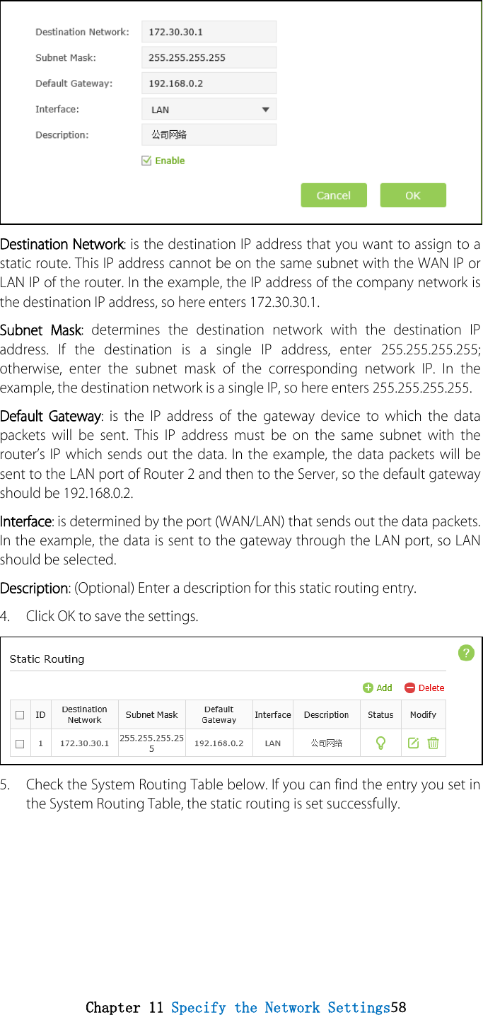 Destination Network: is the destination IP address that you want to assign to a static route. This IP address cannot be on the same subnet with the WAN IP or LAN IP of the router. In the example, the IP address of the company network is the destination IP address, so here enters 172.30.30.1.   Subnet Mask: determines the destination network with the destination IP address. If the destination is a single IP address, enter 255.255.255.255; otherwise, enter the subnet mask of the corresponding network IP. In the example, the destination network is a single IP, so here enters 255.255.255.255. Default Gateway:  is the IP address of the gateway device to which the data packets will be sent. This IP address must be on the same subnet with the router’s IP which sends out the data. In the example, the data packets will be sent to the LAN port of Router 2 and then to the Server, so the default gateway should be 192.168.0.2. Interface: is determined by the port (WAN/LAN) that sends out the data packets. In the example, the data is sent to the gateway through the LAN port, so LAN should be selected. Description: (Optional) Enter a description for this static routing entry. 4. Click OK to save the settings.5. Check the System Routing Table below. If you can find the entry you set inthe System Routing Table, the static routing is set successfully.Chapter 11 Specify the Network Settings58 