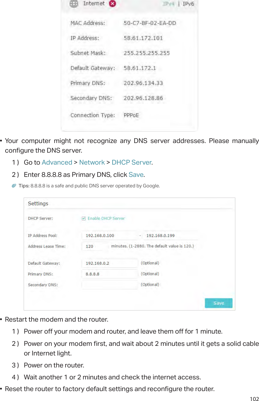 102• Your computer might not recognize any DNS server addresses. Please manually configure the DNS server.1 )  Go to Advanced &gt; Network &gt; DHCP Server.2 )  Enter 8.8.8.8 as Primary DNS, click Save. Tips: 8.8.8.8 is a safe and public DNS server operated by Google.•  Restart the modem and the router.1 )  Power off your modem and router, and leave them off for 1 minute.2 )  Power on your modem first, and wait about 2 minutes until it gets a solid cable or Internet light.3 )  Power on the router.4 )  Wait another 1 or 2 minutes and check the internet access.•  Reset the router to factory default settings and reconfigure the router.