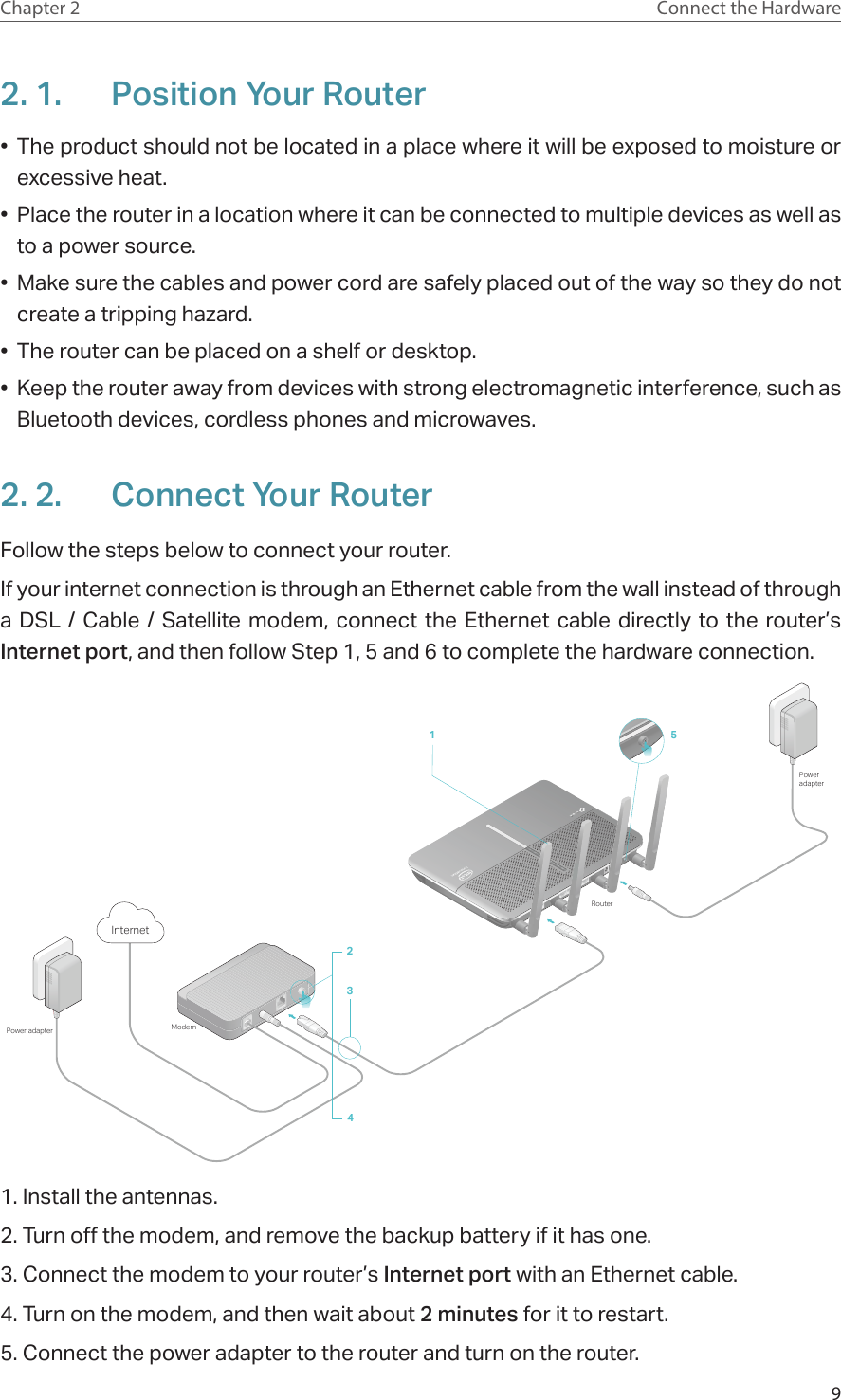 9Chapter 2 Connect the Hardware2. 1.  Position Your Router•  The product should not be located in a place where it will be exposed to moisture or excessive heat.•  Place the router in a location where it can be connected to multiple devices as well as to a power source.•  Make sure the cables and power cord are safely placed out of the way so they do not create a tripping hazard.•  The router can be placed on a shelf or desktop.•  Keep the router away from devices with strong electromagnetic interference, such as Bluetooth devices, cordless phones and microwaves.2. 2.  Connect Your RouterFollow the steps below to connect your router.If your internet connection is through an Ethernet cable from the wall instead of through a DSL / Cable / Satellite modem, connect the Ethernet cable directly to the router’s Internet port, and then follow Step 1, 5 and 6 to complete the hardware connection.ModemPower adapter234InternetPower adapterRouter151. Install the antennas.2. Turn off the modem, and remove the backup battery if it has one.3. Connect the modem to your router’s Internet port with an Ethernet cable.4. Turn on the modem, and then wait about 2 minutes for it to restart.5. Connect the power adapter to the router and turn on the router.