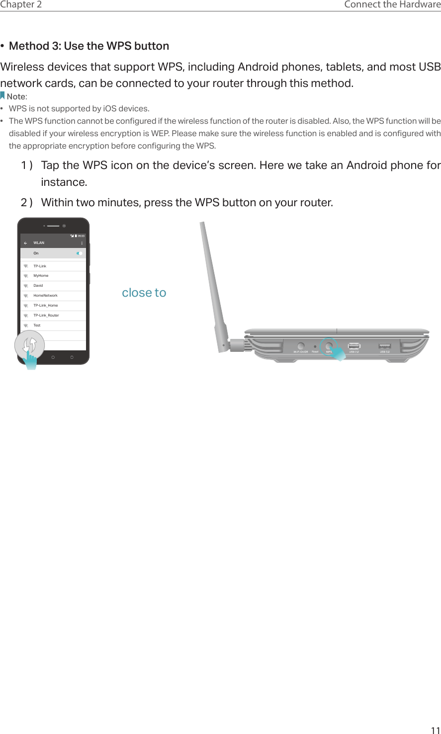 11Chapter 2 Connect the Hardware•  Method 3: Use the WPS buttonWireless devices that support WPS, including Android phones, tablets, and most USB network cards, can be connected to your router through this method.Note:•  WPS is not supported by iOS devices.•  The WPS function cannot be configured if the wireless function of the router is disabled. Also, the WPS function will be disabled if your wireless encryption is WEP. Please make sure the wireless function is enabled and is configured with the appropriate encryption before configuring the WPS.1 )  Tap the WPS icon on the device’s screen. Here we take an Android phone for instance.2 )  Within two minutes, press the WPS button on your router. WLANOnTP-LinkMyHomeDavidHomeNetworkTP-Link_HomeTP-Link_RouterTestclose to