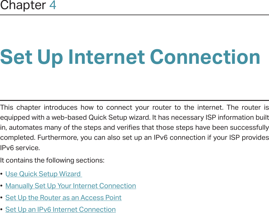 Chapter 4Set Up Internet ConnectionThis chapter introduces how to connect your router to the internet. The router is equipped with a web-based Quick Setup wizard. It has necessary ISP information built in, automates many of the steps and verifies that those steps have been successfully completed. Furthermore, you can also set up an IPv6 connection if your ISP provides IPv6 service. It contains the following sections:•  Use Quick Setup Wizard•  Manually Set Up Your Internet Connection•  Set Up the Router as an Access Point•  Set Up an IPv6 Internet Connection