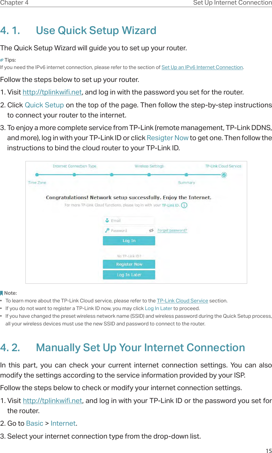 15Chapter 4 Set Up Internet Connection4. 1.  Use Quick Setup WizardThe Quick Setup Wizard will guide you to set up your router.Tips:If you need the IPv6 internet connection, please refer to the section of Set Up an IPv6 Internet Connection.Follow the steps below to set up your router.1. Visit http://tplinkwifi.net, and log in with the password you set for the router.2. Click Quick Setup on the top of the page. Then follow the step-by-step instructions to connect your router to the internet.3. To enjoy a more complete service from TP-Link (remote management, TP-Link DDNS, and more), log in with your TP-Link ID or click Resigter Now to get one. Then follow the instructions to bind the cloud router to your TP-Link ID.Note:•  To learn more about the TP-Link Cloud service, please refer to the TP-Link Cloud Service section.•  If you do not want to register a TP-Link ID now, you may click Log In Later to proceed.•  If you have changed the preset wireless network name (SSID) and wireless password during the Quick Setup process, all your wireless devices must use the new SSID and password to connect to the router.4. 2.  Manually Set Up Your Internet Connection In this part, you can check your current internet connection settings. You can also modify the settings according to the service information provided by your ISP.Follow the steps below to check or modify your internet connection settings.1. Visit http://tplinkwifi.net, and log in with your TP-Link ID or the password you set for the router.2. Go to Basic &gt; Internet.3. Select your internet connection type from the drop-down list. 