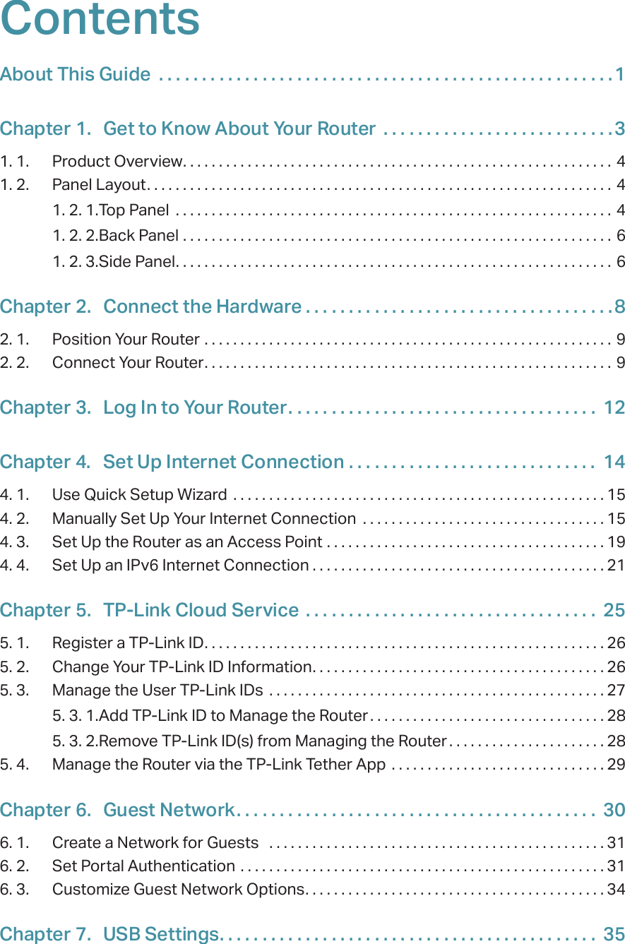 ContentsAbout This Guide  . . . . . . . . . . . . . . . . . . . . . . . . . . . . . . . . . . . . . . . . . . . . . . . . . . . . .1Chapter 1.  Get to Know About Your Router  . . . . . . . . . . . . . . . . . . . . . . . . . . .31. 1.  Product Overview. . . . . . . . . . . . . . . . . . . . . . . . . . . . . . . . . . . . . . . . . . . . . . . . . . . . . . . . . . . . 41. 2.  Panel Layout. . . . . . . . . . . . . . . . . . . . . . . . . . . . . . . . . . . . . . . . . . . . . . . . . . . . . . . . . . . . . . . . . 41. 2. 1. Top Panel  . . . . . . . . . . . . . . . . . . . . . . . . . . . . . . . . . . . . . . . . . . . . . . . . . . . . . . . . . . . . . 41. 2. 2. Back Panel  . . . . . . . . . . . . . . . . . . . . . . . . . . . . . . . . . . . . . . . . . . . . . . . . . . . . . . . . . . . . 61. 2. 3. Side Panel. . . . . . . . . . . . . . . . . . . . . . . . . . . . . . . . . . . . . . . . . . . . . . . . . . . . . . . . . . . . . 6Chapter 2.  Connect the Hardware . . . . . . . . . . . . . . . . . . . . . . . . . . . . . . . . . . . .82. 1.  Position Your Router  . . . . . . . . . . . . . . . . . . . . . . . . . . . . . . . . . . . . . . . . . . . . . . . . . . . . . . . . .  92. 2.  Connect Your Router. . . . . . . . . . . . . . . . . . . . . . . . . . . . . . . . . . . . . . . . . . . . . . . . . . . . . . . . . 9Chapter 3.  Log In to Your Router. . . . . . . . . . . . . . . . . . . . . . . . . . . . . . . . . . . .  12Chapter 4.  Set Up Internet Connection  . . . . . . . . . . . . . . . . . . . . . . . . . . . . .  144. 1.  Use Quick Setup Wizard  . . . . . . . . . . . . . . . . . . . . . . . . . . . . . . . . . . . . . . . . . . . . . . . . . . . . 154. 2.  Manually Set Up Your Internet Connection  . . . . . . . . . . . . . . . . . . . . . . . . . . . . . . . . . . 154. 3.  Set Up the Router as an Access Point  . . . . . . . . . . . . . . . . . . . . . . . . . . . . . . . . . . . . . . . 194. 4.  Set Up an IPv6 Internet Connection . . . . . . . . . . . . . . . . . . . . . . . . . . . . . . . . . . . . . . . . . 21Chapter 5.  TP-Link Cloud Service  . . . . . . . . . . . . . . . . . . . . . . . . . . . . . . . . . .  255. 1.  Register a TP-Link ID. . . . . . . . . . . . . . . . . . . . . . . . . . . . . . . . . . . . . . . . . . . . . . . . . . . . . . . . 265. 2.  Change Your TP-Link ID Information. . . . . . . . . . . . . . . . . . . . . . . . . . . . . . . . . . . . . . . . . 265. 3.  Manage the User TP-Link IDs  . . . . . . . . . . . . . . . . . . . . . . . . . . . . . . . . . . . . . . . . . . . . . . .275. 3. 1. Add TP-Link ID to Manage the Router . . . . . . . . . . . . . . . . . . . . . . . . . . . . . . . . . 285. 3. 2. Remove TP-Link ID(s) from Managing the Router . . . . . . . . . . . . . . . . . . . . . . 285. 4.  Manage the Router via the TP-Link Tether App  . . . . . . . . . . . . . . . . . . . . . . . . . . . . . . 29Chapter 6.  Guest Network. . . . . . . . . . . . . . . . . . . . . . . . . . . . . . . . . . . . . . . . . .  306. 1.  Create a Network for Guests   . . . . . . . . . . . . . . . . . . . . . . . . . . . . . . . . . . . . . . . . . . . . . . .316. 2.  Set Portal Authentication  . . . . . . . . . . . . . . . . . . . . . . . . . . . . . . . . . . . . . . . . . . . . . . . . . . . 316. 3.  Customize Guest Network Options. . . . . . . . . . . . . . . . . . . . . . . . . . . . . . . . . . . . . . . . . . 34Chapter 7.  USB Settings. . . . . . . . . . . . . . . . . . . . . . . . . . . . . . . . . . . . . . . . . . . .  35