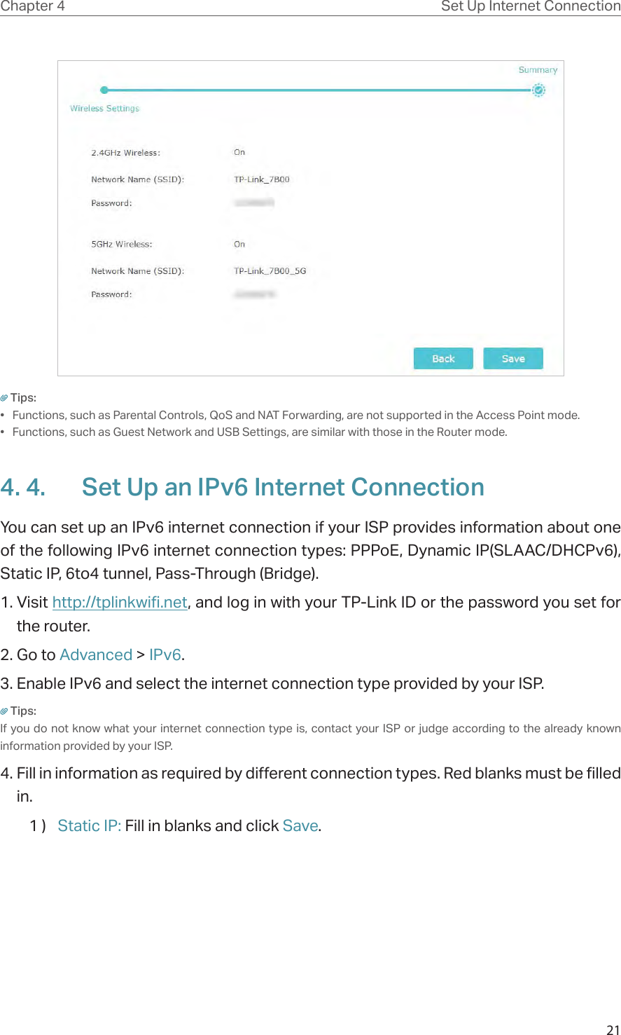 21Chapter 4 Set Up Internet ConnectionTips: •  Functions, such as Parental Controls, QoS and NAT Forwarding, are not supported in the Access Point mode.•  Functions, such as Guest Network and USB Settings, are similar with those in the Router mode.4. 4.  Set Up an IPv6 Internet ConnectionYou can set up an IPv6 internet connection if your ISP provides information about one of the following IPv6 internet connection types: PPPoE, Dynamic IP(SLAAC/DHCPv6), Static IP, 6to4 tunnel, Pass-Through (Bridge).1. Visit http://tplinkwifi.net, and log in with your TP-Link ID or the password you set for the router.2. Go to Advanced &gt; IPv6. 3. Enable IPv6 and select the internet connection type provided by your ISP.Tips:If you do not know what your internet connection type is, contact your ISP or judge according to the already known information provided by your ISP.4. Fill in information as required by different connection types. Red blanks must be filled in.1 )  Static IP: Fill in blanks and click Save.