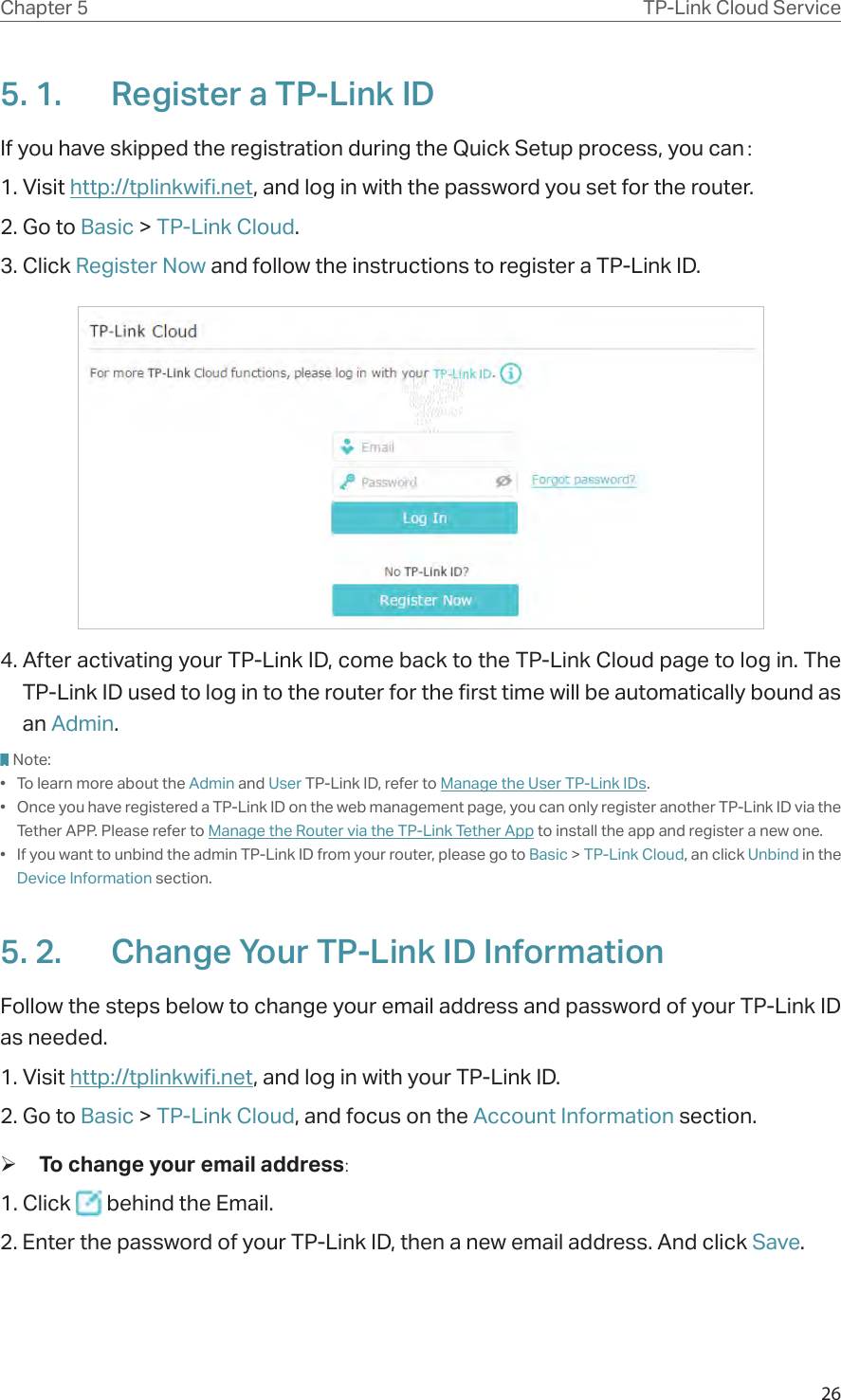 26Chapter 5 TP-Link Cloud Service5. 1.  Register a TP-Link IDIf you have skipped the registration during the Quick Setup process, you can：1. Visit http://tplinkwifi.net, and log in with the password you set for the router.2. Go to Basic &gt; TP-Link Cloud.3. Click Register Now and follow the instructions to register a TP-Link ID.4. After activating your TP-Link ID, come back to the TP-Link Cloud page to log in. The TP-Link ID used to log in to the router for the first time will be automatically bound as an Admin. Note:•  To learn more about the Admin and User TP-Link ID, refer to Manage the User TP-Link IDs.•  Once you have registered a TP-Link ID on the web management page, you can only register another TP-Link ID via the Tether APP. Please refer to Manage the Router via the TP-Link Tether App to install the app and register a new one.•  If you want to unbind the admin TP-Link ID from your router, please go to Basic &gt; TP-Link Cloud, an click Unbind in the Device Information section.5. 2.  Change Your TP-Link ID InformationFollow the steps below to change your email address and password of your TP-Link ID as needed.1. Visit http://tplinkwifi.net, and log in with your TP-Link ID.2. Go to Basic &gt; TP-Link Cloud, and focus on the Account Information section. ¾To change your email address:1. Click   behind the Email.2. Enter the password of your TP-Link ID, then a new email address. And click Save.