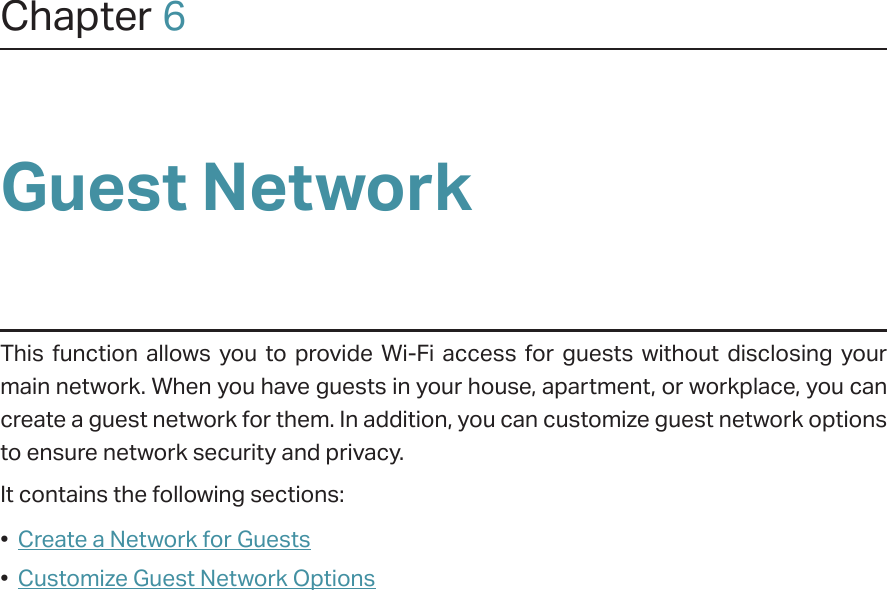 Chapter 6Guest NetworkThis function allows you to provide Wi-Fi access for guests without disclosing your main network. When you have guests in your house, apartment, or workplace, you can create a guest network for them. In addition, you can customize guest network options to ensure network security and privacy.It contains the following sections:•  Create a Network for Guests•  Customize Guest Network Options