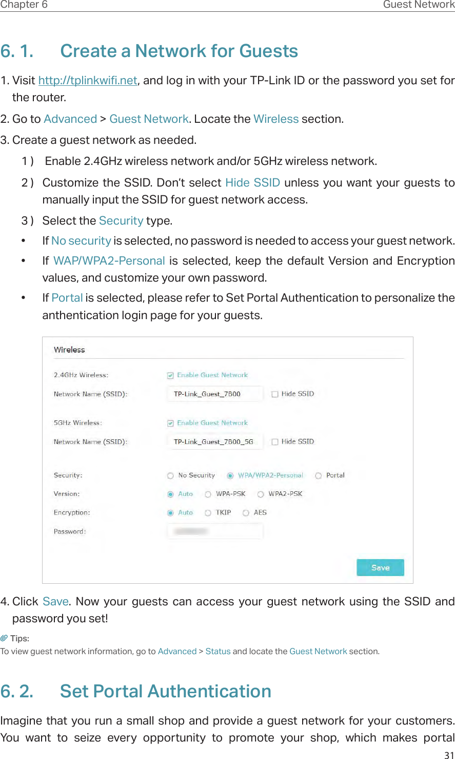 31Chapter 6 Guest Network6. 1.  Create a Network for Guests 1. Visit http://tplinkwifi.net, and log in with your TP-Link ID or the password you set for the router.2. Go to Advanced &gt; Guest Network. Locate the Wireless section.3. Create a guest network as needed.1 )   Enable 2.4GHz wireless network and/or 5GHz wireless network.2 )  Customize the SSID. Don‘t select Hide SSID unless you want your guests to manually input the SSID for guest network access.3 )  Select the Security type.• If No security is selected, no password is needed to access your guest network.• If WAP/WPA2-Personal is selected, keep the default Version and Encryption values, and customize your own password.• If Portal is selected, please refer to Set Portal Authentication to personalize the anthentication login page for your guests. 4. Click  Save. Now your guests can access your guest network using the SSID and password you set!Tips:To view guest network information, go to Advanced &gt; Status and locate the Guest Network section.6. 2.  Set Portal AuthenticationImagine that you run a small shop and provide a guest network for your customers. You want to seize every opportunity to promote your shop, which makes portal 