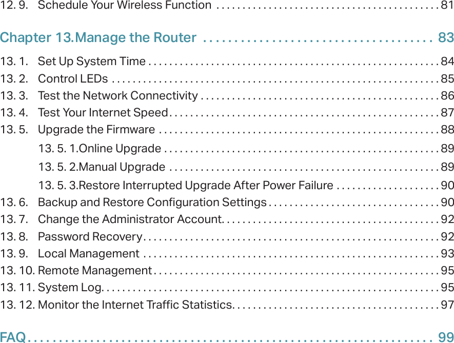 12. 9.  Schedule Your Wireless Function  . . . . . . . . . . . . . . . . . . . . . . . . . . . . . . . . . . . . . . . . . . . 81Chapter 13. Manage the Router   . . . . . . . . . . . . . . . . . . . . . . . . . . . . . . . . . . . . .  8313. 1.  Set Up System Time  . . . . . . . . . . . . . . . . . . . . . . . . . . . . . . . . . . . . . . . . . . . . . . . . . . . . . . . . 8413. 2.  Control LEDs  . . . . . . . . . . . . . . . . . . . . . . . . . . . . . . . . . . . . . . . . . . . . . . . . . . . . . . . . . . . . . . . 8513. 3.  Test the Network Connectivity  . . . . . . . . . . . . . . . . . . . . . . . . . . . . . . . . . . . . . . . . . . . . . .8613. 4.  Test Your Internet Speed. . . . . . . . . . . . . . . . . . . . . . . . . . . . . . . . . . . . . . . . . . . . . . . . . . . . 8713. 5.  Upgrade the Firmware  . . . . . . . . . . . . . . . . . . . . . . . . . . . . . . . . . . . . . . . . . . . . . . . . . . . . . . 8813. 5. 1. Online Upgrade  . . . . . . . . . . . . . . . . . . . . . . . . . . . . . . . . . . . . . . . . . . . . . . . . . . . . . 8913. 5. 2. Manual Upgrade  . . . . . . . . . . . . . . . . . . . . . . . . . . . . . . . . . . . . . . . . . . . . . . . . . . . .8913. 5. 3. Restore Interrupted Upgrade After Power Failure  . . . . . . . . . . . . . . . . . . . . 9013. 6.  Backup and Restore Configuration Settings . . . . . . . . . . . . . . . . . . . . . . . . . . . . . . . . . 9013. 7.  Change the Administrator Account. . . . . . . . . . . . . . . . . . . . . . . . . . . . . . . . . . . . . . . . . . 9213. 8.  Password Recovery. . . . . . . . . . . . . . . . . . . . . . . . . . . . . . . . . . . . . . . . . . . . . . . . . . . . . . . . . 9213. 9.  Local Management  . . . . . . . . . . . . . . . . . . . . . . . . . . . . . . . . . . . . . . . . . . . . . . . . . . . . . . . . . 9313. 10. Remote Management . . . . . . . . . . . . . . . . . . . . . . . . . . . . . . . . . . . . . . . . . . . . . . . . . . . . . . . 9513. 11. System Log. . . . . . . . . . . . . . . . . . . . . . . . . . . . . . . . . . . . . . . . . . . . . . . . . . . . . . . . . . . . . . . . . 9513. 12. Monitor the Internet Traffic Statistics. . . . . . . . . . . . . . . . . . . . . . . . . . . . . . . . . . . . . . . . 97FAQ. . . . . . . . . . . . . . . . . . . . . . . . . . . . . . . . . . . . . . . . . . . . . . . . . . . . . . . . . . . . . . . . .  99