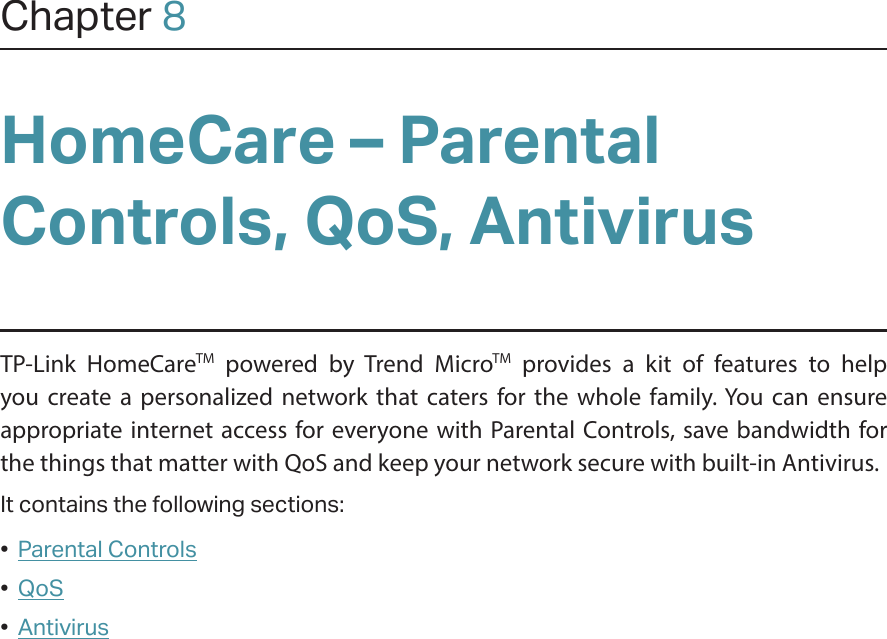 Chapter 8HomeCare – Parental Controls, QoS, AntivirusTP-Link HomeCareTM powered by Trend MicroTM provides a kit of features to help you create a personalized network that caters for the whole family. You can ensure appropriate internet access for everyone with Parental Controls, save bandwidth for the things that matter with QoS and keep your network secure with built-in Antivirus.It contains the following sections:•  Parental Controls•  QoS•  Antivirus