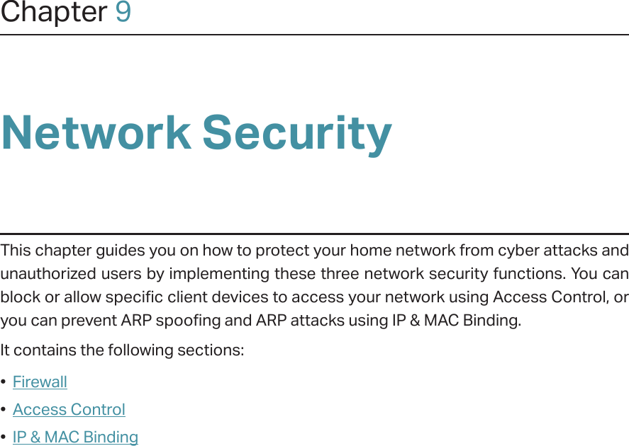 Chapter 9Network SecurityThis chapter guides you on how to protect your home network from cyber attacks and unauthorized users by implementing these three network security functions. You can block or allow specific client devices to access your network using Access Control, or you can prevent ARP spoofing and ARP attacks using IP &amp; MAC Binding.It contains the following sections:•  Firewall•  Access Control•  IP &amp; MAC Binding
