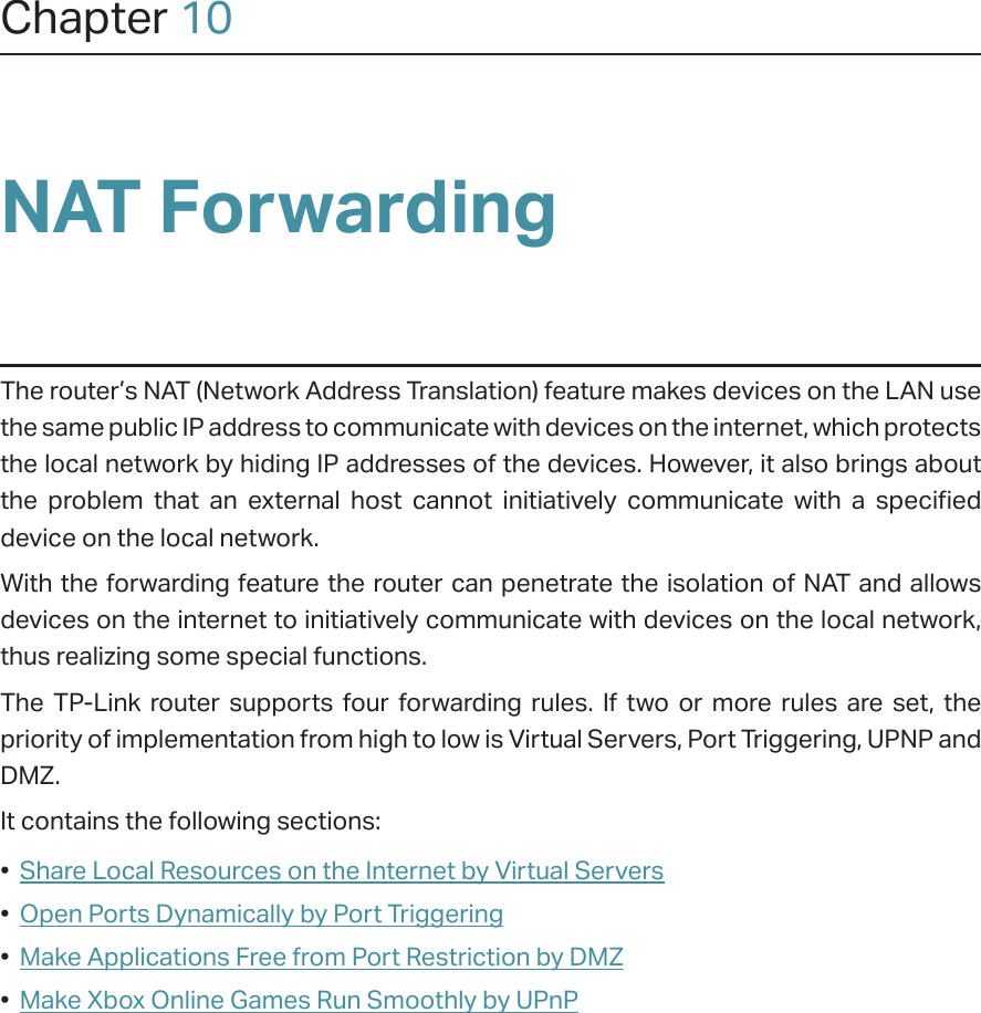 Chapter 10NAT ForwardingThe router’s NAT (Network Address Translation) feature makes devices on the LAN use the same public IP address to communicate with devices on the internet, which protects the local network by hiding IP addresses of the devices. However, it also brings about the problem that an external host cannot initiatively communicate with a specified device on the local network.With the forwarding feature the router can penetrate the isolation of NAT and allows devices on the internet to initiatively communicate with devices on the local network, thus realizing some special functions.The TP-Link router supports four forwarding rules. If two or more rules are set, the priority of implementation from high to low is Virtual Servers, Port Triggering, UPNP and DMZ.It contains the following sections:•  Share Local Resources on the Internet by Virtual Servers•  Open Ports Dynamically by Port Triggering•  Make Applications Free from Port Restriction by DMZ•  Make Xbox Online Games Run Smoothly by UPnP