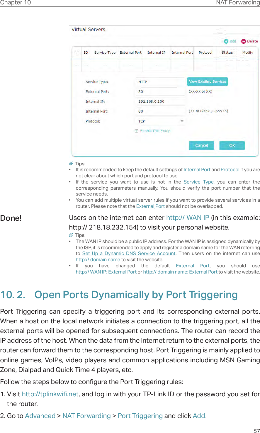 57Chapter 10 NAT ForwardingTips:•  It is recommended to keep the default settings of Internal Port and Protocol if you are not clear about which port and protocol to use.•  If the service you want to use is not in the Service Type, you can enter the corresponding parameters manually. You should verify the port number that the service needs.•  You can add multiple virtual server rules if you want to provide several services in a router. Please note that the External Port should not be overlapped.Users on the internet can enter http:// WAN IP (in this example: http:// 218.18.232.154) to visit your personal website.Tips:•  The WAN IP should be a public IP address. For the WAN IP is assigned dynamically by the ISP, it is recommended to apply and register a domain name for the WAN referring to  Set Up a Dynamic DNS Service Account. Then users on the internet can use  http:// domain name to visit the website.• If you have changed the default External Port, you should use  http:// WAN IP: External Port or http:// domain name: External Port to visit the website.10. 2.  Open Ports Dynamically by Port TriggeringPort Triggering can specify a triggering port and its corresponding external ports. When a host on the local network initiates a connection to the triggering port, all the external ports will be opened for subsequent connections. The router can record the IP address of the host. When the data from the internet return to the external ports, the router can forward them to the corresponding host. Port Triggering is mainly applied to online games, VoIPs, video players and common applications including MSN Gaming Zone, Dialpad and Quick Time 4 players, etc. Follow the steps below to configure the Port Triggering rules:1. Visit http://tplinkwifi.net, and log in with your TP-Link ID or the password you set for the router.2. Go to Advanced &gt; NAT Forwarding &gt; Port Triggering and click Add.Done!