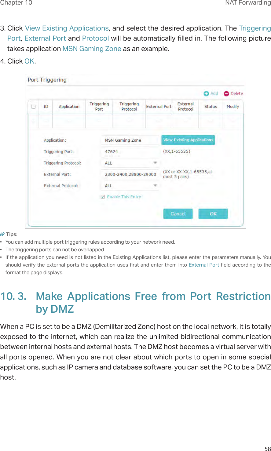 58Chapter 10 NAT Forwarding3. Click View Existing Applications, and select the desired application. The Triggering Port, External Port and Protocol will be automatically filled in. The following picture takes application MSN Gaming Zone as an example.4. Click OK.Tips:•  You can add multiple port triggering rules according to your network need.•  The triggering ports can not be overlapped.•  If the application you need is not listed in the Existing Applications list, please enter the parameters manually. You should verify the external ports the application uses first and enter them into External Port field according to the format the page displays.10. 3.  Make Applications Free from Port Restriction by DMZWhen a PC is set to be a DMZ (Demilitarized Zone) host on the local network, it is totally exposed to the internet, which can realize the unlimited bidirectional communication between internal hosts and external hosts. The DMZ host becomes a virtual server with all ports opened. When you are not clear about which ports to open in some special applications, such as IP camera and database software, you can set the PC to be a DMZ host.