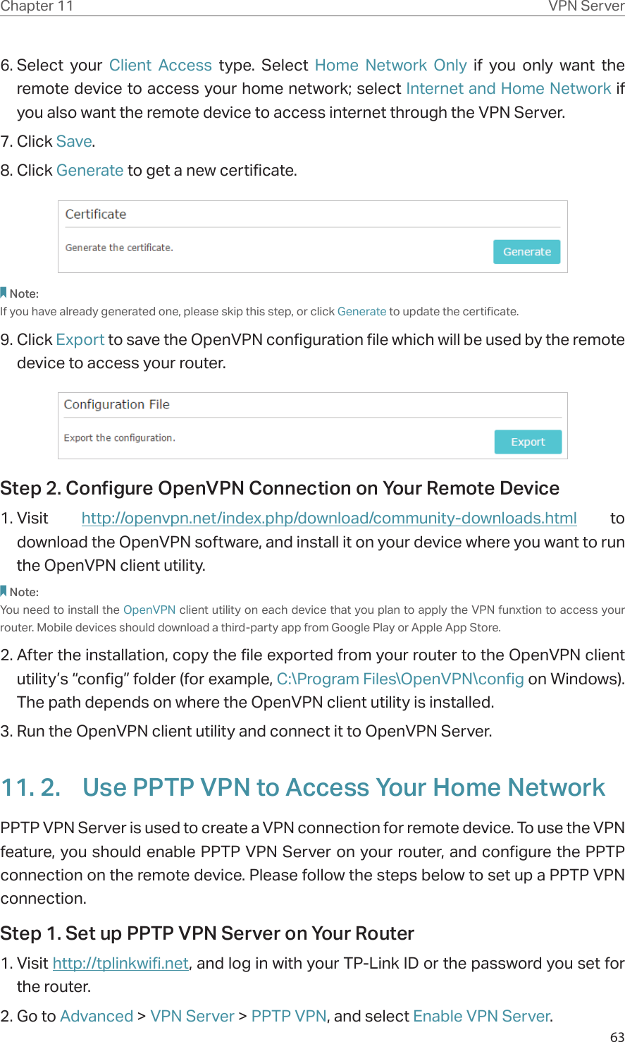 63Chapter 11 VPN Server6. Select  your  Client Access type. Select Home Network Only if you only want the remote device to access your home network; select Internet and Home Network if  you also want the remote device to access internet through the VPN Server.7. Click Save.8. Click Generate to get a new certificate. Note:If you have already generated one, please skip this step, or click Generate to update the certificate.9. Click Export to save the OpenVPN configuration file which will be used by the remote device to access your router.Step 2. Configure OpenVPN Connection on Your Remote Device1. Visit  http://openvpn.net/index.php/download/community-downloads.html to download the OpenVPN software, and install it on your device where you want to run the OpenVPN client utility.Note:You need to install the OpenVPN client utility on each device that you plan to apply the VPN funxtion to access your router. Mobile devices should download a third-party app from Google Play or Apple App Store.2. After the installation, copy the file exported from your router to the OpenVPN client utility’s “config” folder (for example, C:\Program Files\OpenVPN\config on Windows). The path depends on where the OpenVPN client utility is installed.3. Run the OpenVPN client utility and connect it to OpenVPN Server.11. 2.  Use PPTP VPN to Access Your Home NetworkPPTP VPN Server is used to create a VPN connection for remote device. To use the VPN feature, you should enable PPTP VPN Server on your router, and configure the PPTP connection on the remote device. Please follow the steps below to set up a PPTP VPN connection.Step 1. Set up PPTP VPN Server on Your Router1. Visit http://tplinkwifi.net, and log in with your TP-Link ID or the password you set for the router.2. Go to Advanced &gt; VPN Server &gt; PPTP VPN, and select Enable VPN Server.