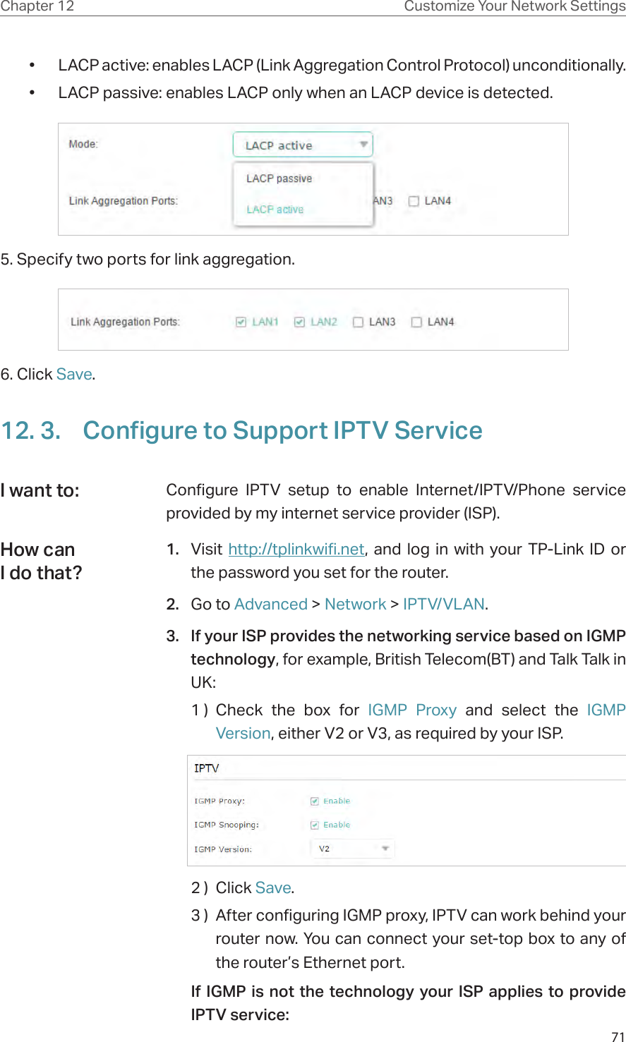 71Chapter 12 Customize Your Network Settings•  LACP active: enables LACP (Link Aggregation Control Protocol) unconditionally.•  LACP passive: enables LACP only when an LACP device is detected.5. Specify two ports for link aggregation.6. Click Save.12. 3.  Configure to Support IPTV ServiceConfigure IPTV setup to enable Internet/IPTV/Phone service provided by my internet service provider (ISP).1.  Visit http://tplinkwifi.net, and log in with your TP-Link ID or the password you set for the router.2.  Go to Advanced &gt; Network &gt; IPTV/VLAN.3.  If your ISP provides the networking service based on IGMP technology, for example, British Telecom(BT) and Talk Talk in UK:1 ) Check the box for IGMP Proxy and select the IGMP Version, either V2 or V3, as required by your ISP.2 )  Click Save.3 )  After configuring IGMP proxy, IPTV can work behind your router now. You can connect your set-top box to any of the router’s Ethernet port.If IGMP is not the technology your ISP applies to provide IPTV service:I want to:How can I do that?