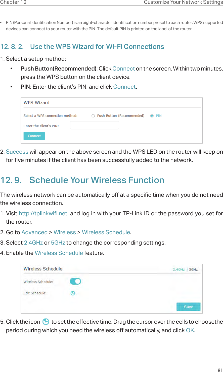 81Chapter 12 Customize Your Network Settings•  PIN (Personal Identification Number) is an eight-character identification number preset to each router. WPS supported devices can connect to your router with the PIN. The default PIN is printed on the label of the router.12. 8. 2.  Use the WPS Wizard for Wi-Fi Connections1. Select a setup method: •  Push Button(Recommended): Click Connect on the screen. Within two minutes, press the WPS button on the client device.•  PIN: Enter the client’s PIN, and click Connect.2. Success will appear on the above screen and the WPS LED on the router will keep on for five minutes if the client has been successfully added to the network.12. 9.  Schedule Your Wireless FunctionThe wireless network can be automatically off at a specific time when you do not need the wireless connection.1. Visit http://tplinkwifi.net, and log in with your TP-Link ID or the password you set for the router.2. Go to Advanced &gt; Wireless &gt; Wireless Schedule.3. Select 2.4GHz or 5GHz to change the corresponding settings.4. Enable the Wireless Schedule feature.5. Click the icon   to set the effective time. Drag the cursor over the cells to choosethe period during which you need the wireless off automatically, and click OK.