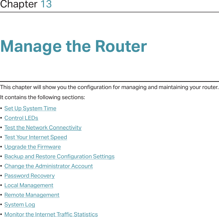 Chapter 13Manage the Router This chapter will show you the configuration for managing and maintaining your router.It contains the following sections:•  Set Up System Time•  Control LEDs•  Test the Network Connectivity•  Test Your Internet Speed•  Upgrade the Firmware•  Backup and Restore Configuration Settings•  Change the Administrator Account•  Password Recovery•  Local Management•  Remote Management•  System Log•  Monitor the Internet Traffic Statistics