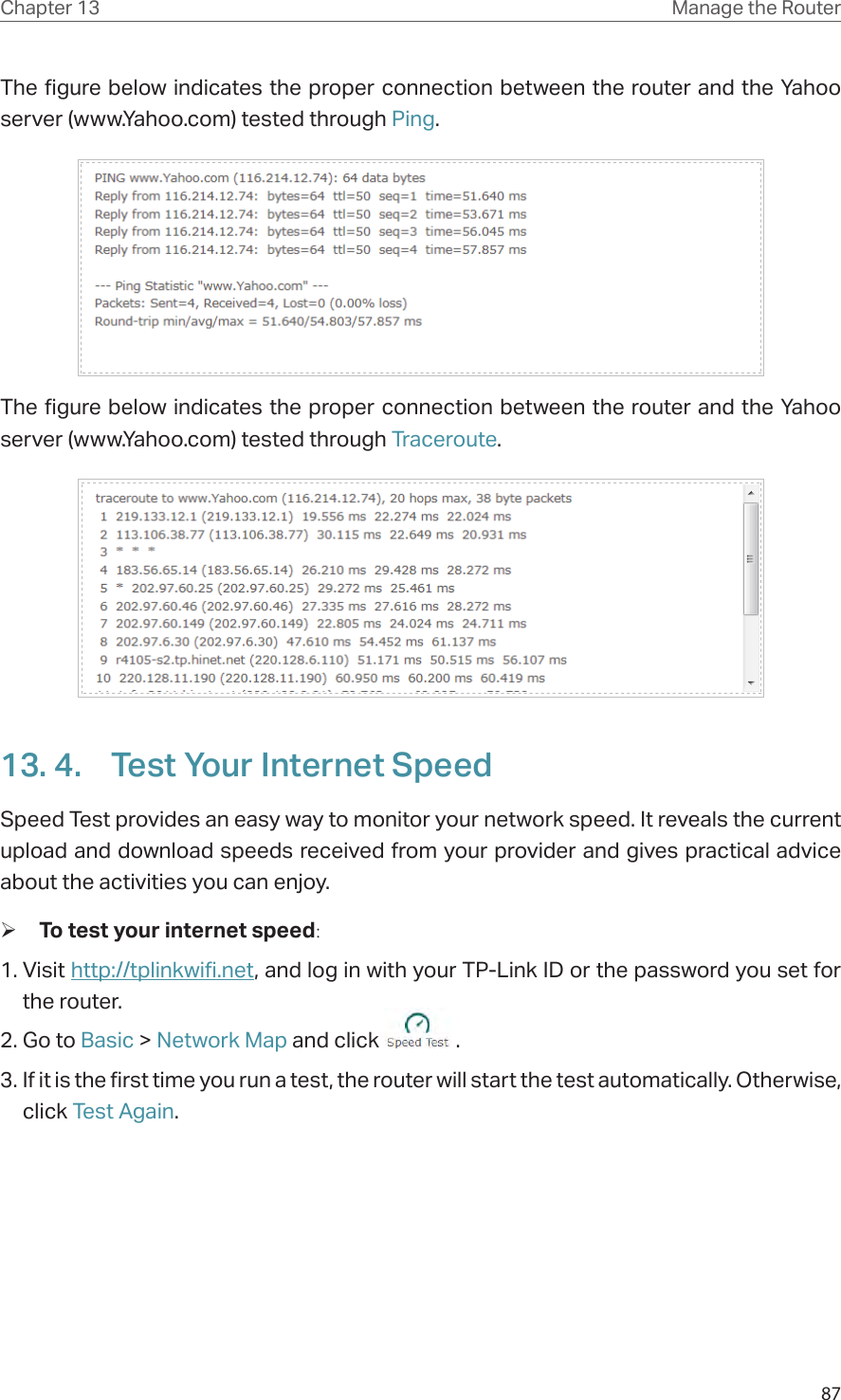 87Chapter 13 Manage the Router The figure below indicates the proper connection between the router and the Yahoo server (www.Yahoo.com) tested through Ping. The figure below indicates the proper connection between the router and the Yahoo server (www.Yahoo.com) tested through Traceroute.13. 4.  Test Your Internet SpeedSpeed Test provides an easy way to monitor your network speed. It reveals the current upload and download speeds received from your provider and gives practical advice about the activities you can enjoy. ¾To test your internet speed:1. Visit http://tplinkwifi.net, and log in with your TP-Link ID or the password you set for the router.2. Go to Basic &gt; Network Map and click   .3. If it is the first time you run a test, the router will start the test automatically. Otherwise, click Test Again.