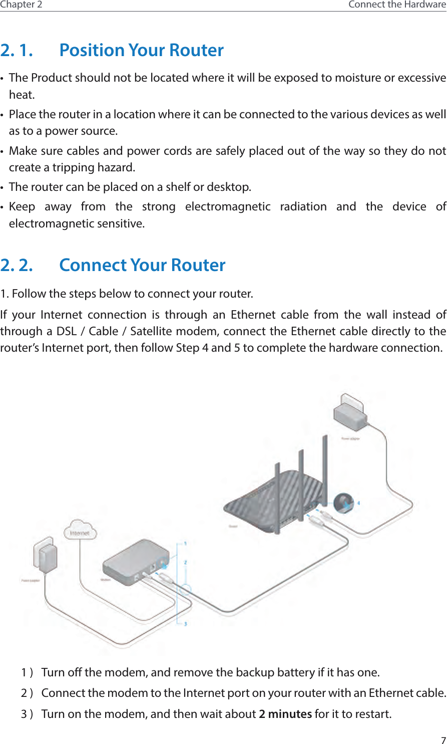 7Chapter 2 Connect the Hardware2. 1.  Position Your Router•  The Product should not be located where it will be exposed to moisture or excessive heat.•  Place the router in a location where it can be connected to the various devices as well as to a power source.•  Make sure cables and power cords are safely placed out of the way so they do not create a tripping hazard.•  The router can be placed on a shelf or desktop.•  Keep away from the strong electromagnetic radiation and the device of electromagnetic sensitive.2. 2.  Connect Your Router1. Follow the steps below to connect your router.If your Internet connection is through an Ethernet cable from the wall instead of through a DSL / Cable / Satellite modem, connect the Ethernet cable directly to the router’s Internet port, then follow Step 4 and 5 to complete the hardware connection.1 )  Turn off the modem, and remove the backup battery if it has one.2 )  Connect the modem to the Internet port on your router with an Ethernet cable.3 )  Turn on the modem, and then wait about 2 minutes for it to restart.