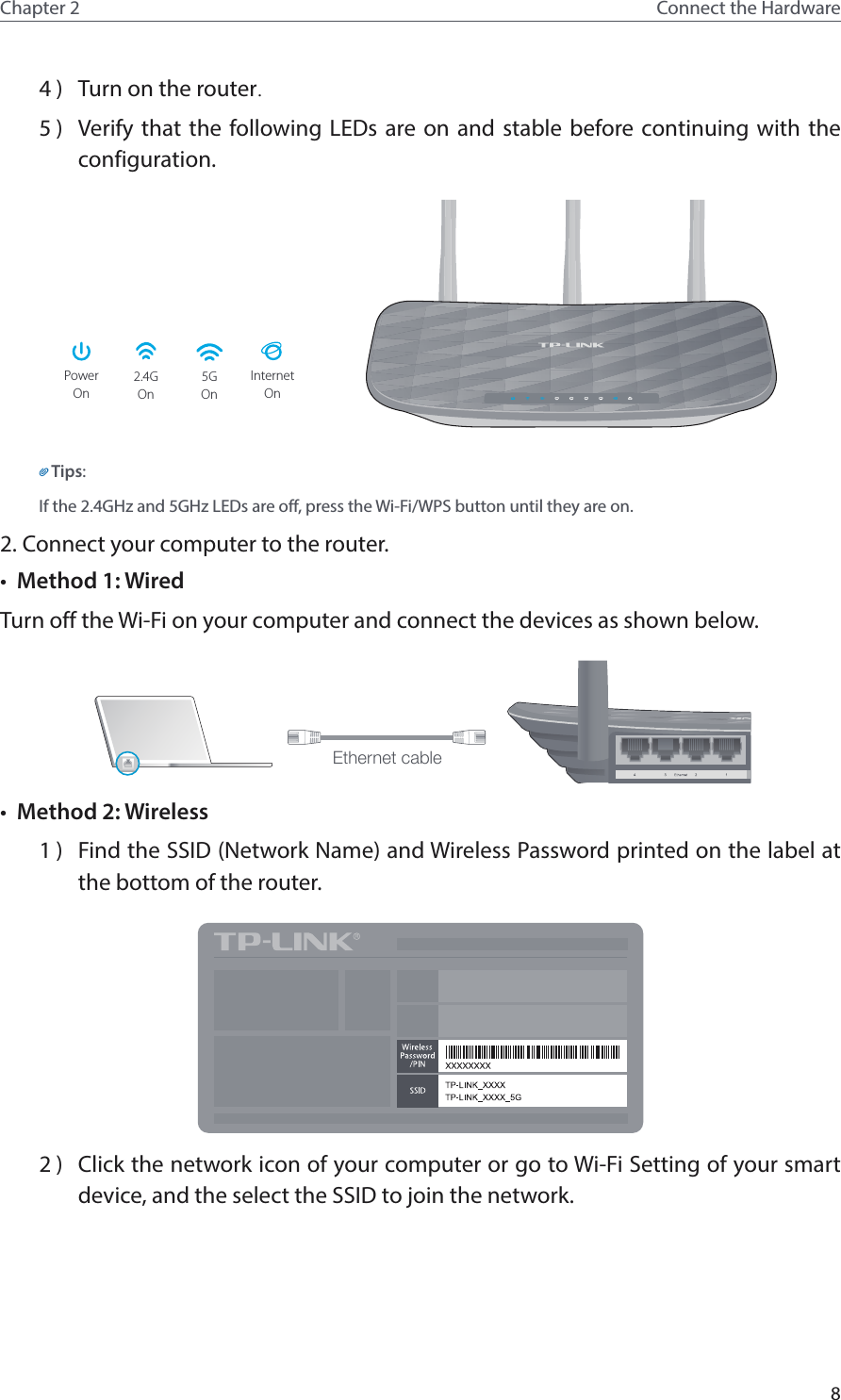 8Chapter 2 Connect the Hardware4 )  Turn on the router.5 )  Verify that the following LEDs are on and stable before continuing with the configuration.PowerOn2.4GOn5GOn OnInternetTips:If the 2.4GHz and 5GHz LEDs are off, press the Wi-Fi/WPS button until they are on.2. Connect your computer to the router.•  Method 1: WiredTurn off the Wi-Fi on your computer and connect the devices as shown below.Ethernet cable•  Method 2: Wireless1 )  Find the SSID (Network Name) and Wireless Password printed on the label at the bottom of the router.2 )  Click the network icon of your computer or go to Wi-Fi Setting of your smart device, and the select the SSID to join the network.