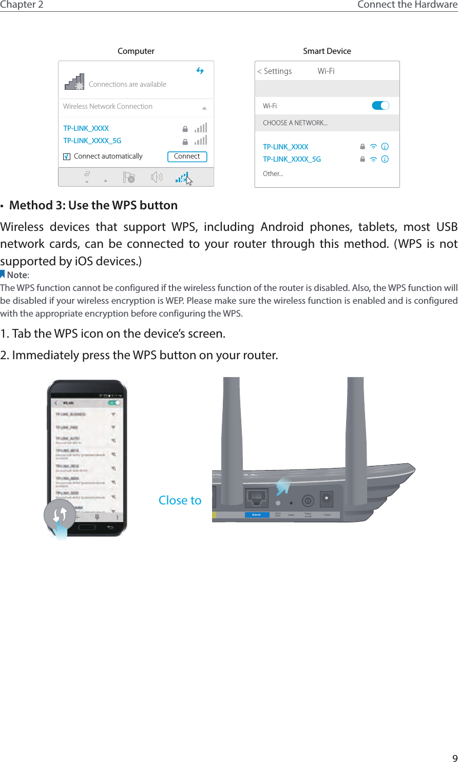 9Chapter 2 Connect the HardwareComputer Smart DeviceConnections are availableWireless Network ConnectionConnect automatically Connect√TP-LINK_XXXXTP-LINK_XXXX_5GWi-FiWi-Fi TP-LINK_XXXXTP-LINK_XXXX_5GCHOOSE A NETWORK...Other...&lt; Settings•  Method 3: Use the WPS buttonWireless devices that support WPS, including Android phones, tablets, most USB network cards, can be connected to your router through this method. (WPS is not supported by iOS devices.)Note:The WPS function cannot be configured if the wireless function of the router is disabled. Also, the WPS function will be disabled if your wireless encryption is WEP. Please make sure the wireless function is enabled and is configured with the appropriate encryption before configuring the WPS.1. Tab the WPS icon on the device’s screen.2. Immediately press the WPS button on your router.Close to 