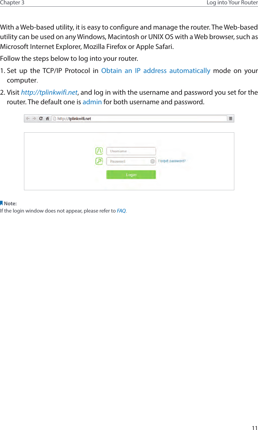 11Chapter 3 Log into Your RouterWith a Web-based utility, it is easy to configure and manage the router. The Web-based utility can be used on any Windows, Macintosh or UNIX OS with a Web browser, such as Microsoft Internet Explorer, Mozilla Firefox or Apple Safari.Follow the steps below to log into your router.1. Set up the TCP/IP Protocol in Obtain an IP address automatically mode on your computer. 2. Visit http://tplinkwifi.net, and log in with the username and password you set for the router. The default one is admin for both username and password.Note: If the login window does not appear, please refer to FAQ.