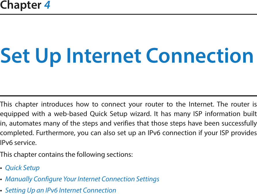 Chapter 4Set Up Internet ConnectionThis chapter introduces how to connect your router to the Internet. The router is equipped with a web-based Quick Setup wizard. It has many ISP information built in, automates many of the steps and verifies that those steps have been successfully completed. Furthermore, you can also set up an IPv6 connection if your ISP provides IPv6 service. This chapter contains the following sections:•  Quick Setup•  Manually Configure Your Internet Connection Settings•  Setting Up an IPv6 Internet Connection