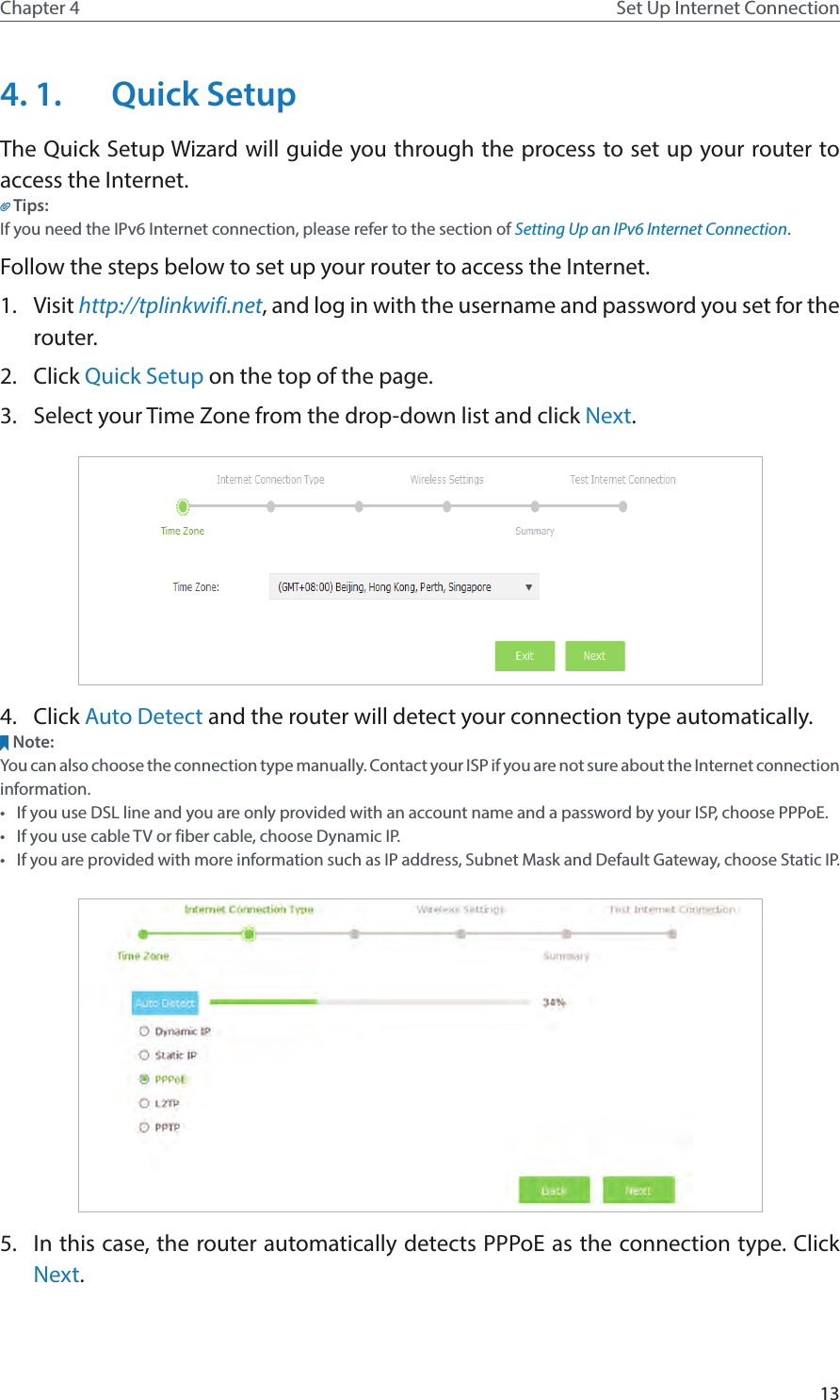 13Chapter 4 Set Up Internet Connection4. 1.  Quick SetupThe Quick Setup Wizard will guide you through the process to set up your router to access the Internet.Tips:If you need the IPv6 Internet connection, please refer to the section of Setting Up an IPv6 Internet Connection.Follow the steps below to set up your router to access the Internet.1.  Visit http://tplinkwifi.net, and log in with the username and password you set for the router.2.  Click Quick Setup on the top of the page.3.  Select your Time Zone from the drop-down list and click Next.4.  Click Auto Detect and the router will detect your connection type automatically.Note:You can also choose the connection type manually. Contact your ISP if you are not sure about the Internet connection information.•  If you use DSL line and you are only provided with an account name and a password by your ISP, choose PPPoE.•  If you use cable TV or fiber cable, choose Dynamic IP. •  If you are provided with more information such as IP address, Subnet Mask and Default Gateway, choose Static IP.5.  In this case, the router automatically detects PPPoE as the connection type. Click Next.