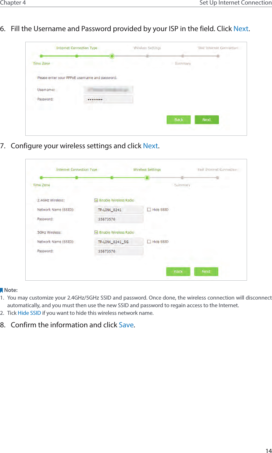 14Chapter 4 Set Up Internet Connection6.  Fill the Username and Password provided by your ISP in the field. Click Next.7.  Configure your wireless settings and click Next.Note: 1.  You may customize your 2.4GHz/5GHz SSID and password. Once done, the wireless connection will disconnect automatically, and you must then use the new SSID and password to regain access to the Internet.2.  Tick Hide SSID if you want to hide this wireless network name.8.  Confirm the information and click Save.