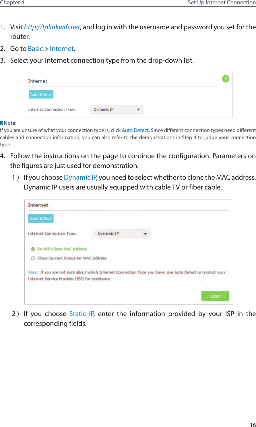 16Chapter 4 Set Up Internet Connection1.  Visit http://tplinkwifi.net, and log in with the username and password you set for the router.2.  Go to Basic &gt; Internet.3.  Select your Internet connection type from the drop-down list. Note:If you are unsure of what your connection type is, click Auto Detect. Since different connection types need different cables and connection information, you can also refer to the demonstrations in Step 4 to judge your connection type.4.  Follow the instructions on the page to continue the configuration. Parameters on the figures are just used for demonstration. 1 )  If you choose Dynamic IP, you need to select whether to clone the MAC address. Dynamic IP users are usually equipped with cable TV or fiber cable. 2 )  If you choose Static IP, enter the information provided by your ISP in the corresponding fields.