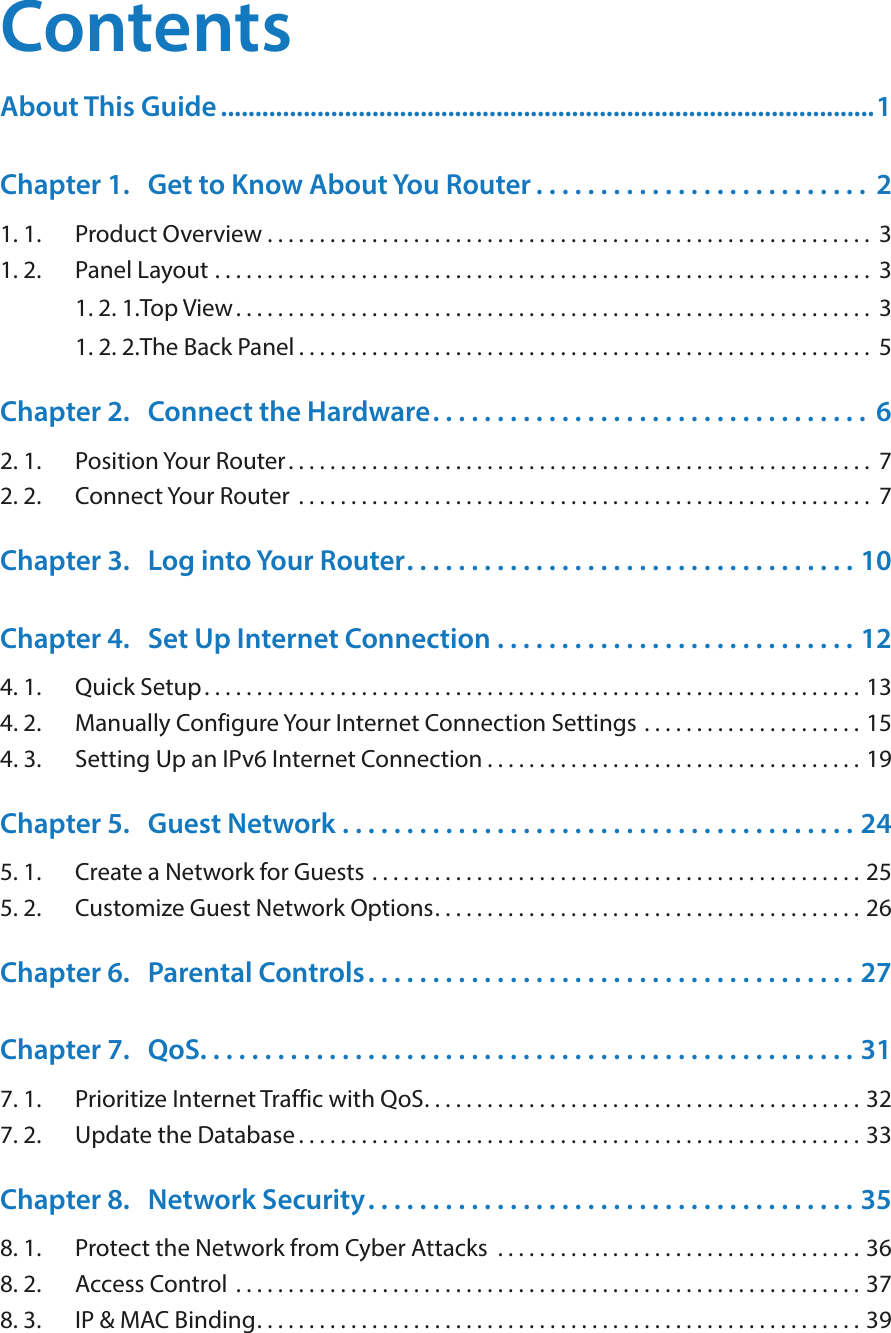 ContentsAbout This Guide ...............................................................................................1Chapter 1.  Get to Know About You Router . . . . . . . . . . . . . . . . . . . . . . . . . .  21. 1.  Product Overview . . . . . . . . . . . . . . . . . . . . . . . . . . . . . . . . . . . . . . . . . . . . . . . . . . . . . . . . . .  31. 2.  Panel Layout  . . . . . . . . . . . . . . . . . . . . . . . . . . . . . . . . . . . . . . . . . . . . . . . . . . . . . . . . . . . . . . .  31. 2. 1. Top View. . . . . . . . . . . . . . . . . . . . . . . . . . . . . . . . . . . . . . . . . . . . . . . . . . . . . . . . . . . . .  31. 2. 2. The Back Panel . . . . . . . . . . . . . . . . . . . . . . . . . . . . . . . . . . . . . . . . . . . . . . . . . . . . . . .  5Chapter 2.  Connect the Hardware. . . . . . . . . . . . . . . . . . . . . . . . . . . . . . . . . .  62. 1.  Position Your Router. . . . . . . . . . . . . . . . . . . . . . . . . . . . . . . . . . . . . . . . . . . . . . . . . . . . . . . .  72. 2.  Connect Your Router  . . . . . . . . . . . . . . . . . . . . . . . . . . . . . . . . . . . . . . . . . . . . . . . . . . . . . . .  7Chapter 3.  Log into Your Router. . . . . . . . . . . . . . . . . . . . . . . . . . . . . . . . . . . 10Chapter 4.  Set Up Internet Connection  . . . . . . . . . . . . . . . . . . . . . . . . . . . . 124. 1.  Quick Setup. . . . . . . . . . . . . . . . . . . . . . . . . . . . . . . . . . . . . . . . . . . . . . . . . . . . . . . . . . . . . . . 134. 2.  Manually Configure Your Internet Connection Settings  . . . . . . . . . . . . . . . . . . . . . 154. 3.  Setting Up an IPv6 Internet Connection . . . . . . . . . . . . . . . . . . . . . . . . . . . . . . . . . . . . 19Chapter 5.  Guest Network  . . . . . . . . . . . . . . . . . . . . . . . . . . . . . . . . . . . . . . . . 245. 1.  Create a Network for Guests . . . . . . . . . . . . . . . . . . . . . . . . . . . . . . . . . . . . . . . . . . . . . . . 255. 2.  Customize Guest Network Options. . . . . . . . . . . . . . . . . . . . . . . . . . . . . . . . . . . . . . . . . 26Chapter 6.  Parental Controls. . . . . . . . . . . . . . . . . . . . . . . . . . . . . . . . . . . . . . 27Chapter 7.  QoS. . . . . . . . . . . . . . . . . . . . . . . . . . . . . . . . . . . . . . . . . . . . . . . . . . . 317. 1.  Prioritize Internet Traffic with QoS. . . . . . . . . . . . . . . . . . . . . . . . . . . . . . . . . . . . . . . . . . 327. 2.  Update the Database. . . . . . . . . . . . . . . . . . . . . . . . . . . . . . . . . . . . . . . . . . . . . . . . . . . . . . 33Chapter 8.  Network Security. . . . . . . . . . . . . . . . . . . . . . . . . . . . . . . . . . . . . . 358. 1.  Protect the Network from Cyber Attacks  . . . . . . . . . . . . . . . . . . . . . . . . . . . . . . . . . . . 368. 2.  Access Control  . . . . . . . . . . . . . . . . . . . . . . . . . . . . . . . . . . . . . . . . . . . . . . . . . . . . . . . . . . . . 378. 3.  IP &amp; MAC Binding. . . . . . . . . . . . . . . . . . . . . . . . . . . . . . . . . . . . . . . . . . . . . . . . . . . . . . . . . . 39