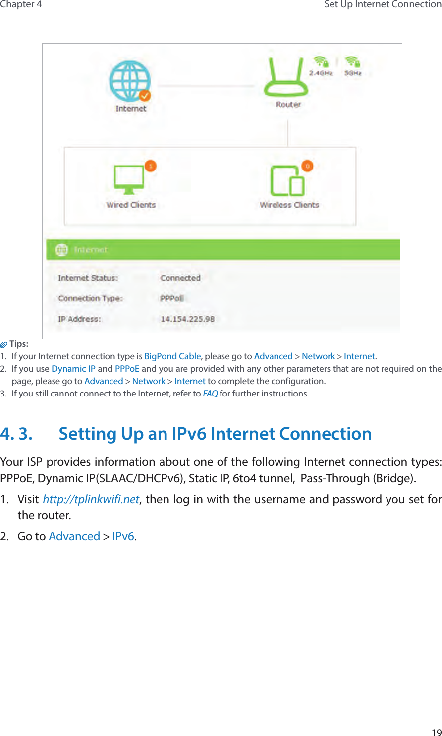 19Chapter 4 Set Up Internet Connection Tips: 1.  If your Internet connection type is BigPond Cable, please go to Advanced &gt; Network &gt; Internet.2.  If you use Dynamic IP and PPPoE and you are provided with any other parameters that are not required on the page, please go to Advanced &gt; Network &gt; Internet to complete the configuration.3.  If you still cannot connect to the Internet, refer to FAQ for further instructions.4. 3.  Setting Up an IPv6 Internet ConnectionYour ISP provides information about one of the following Internet connection types: PPPoE, Dynamic IP(SLAAC/DHCPv6), Static IP, 6to4 tunnel,  Pass-Through (Bridge).1.  Visit http://tplinkwifi.net, then log in with the username and password you set for the router.2.  Go to Advanced &gt; IPv6.