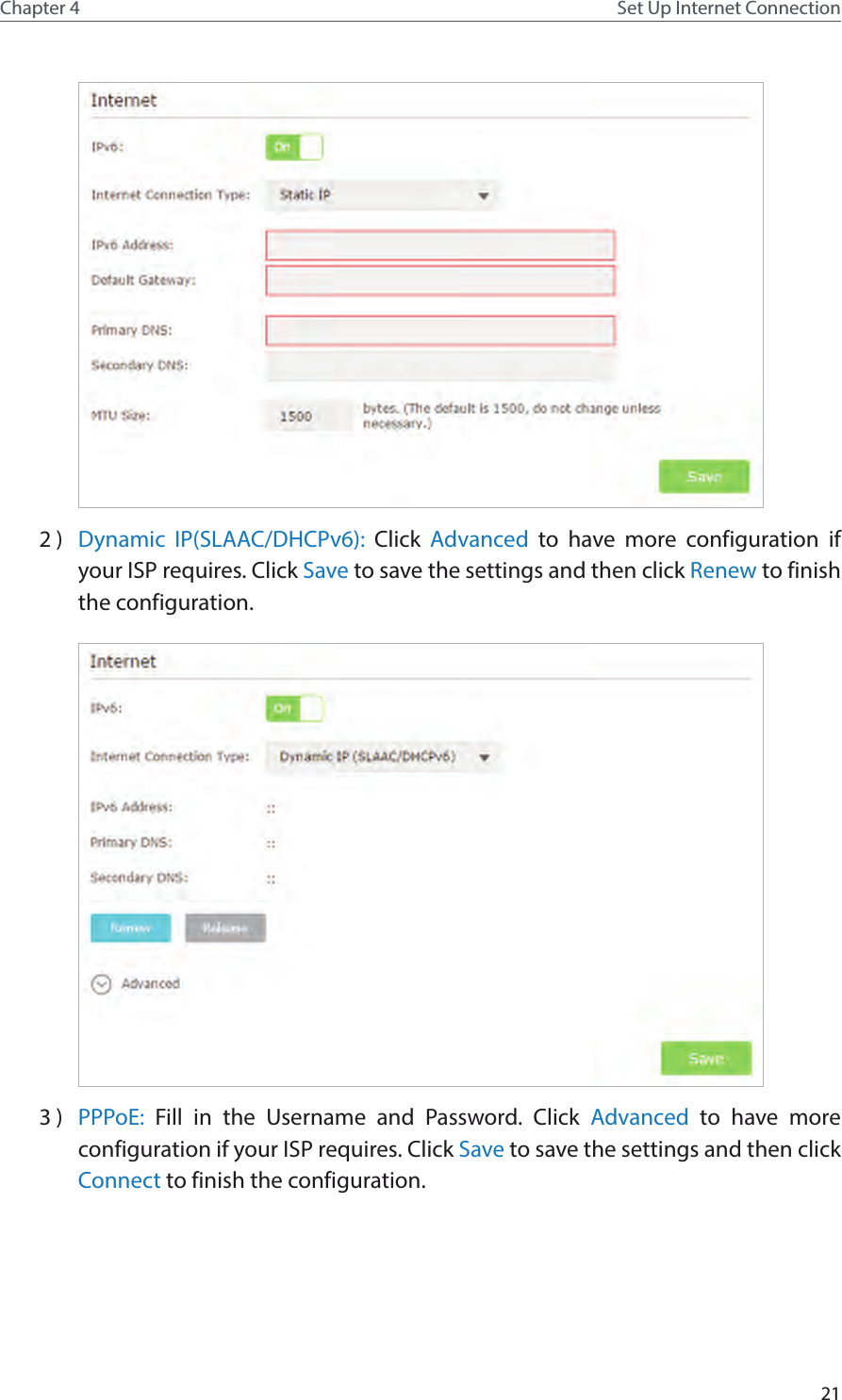 21Chapter 4 Set Up Internet Connection2 )  Dynamic IP(SLAAC/DHCPv6): Click  Advanced to have more configuration if your ISP requires. Click Save to save the settings and then click Renew to finish the configuration.3 )  PPPoE:  Fill in the Username and Password. Click Advanced to have more configuration if your ISP requires. Click Save to save the settings and then click Connect to finish the configuration.